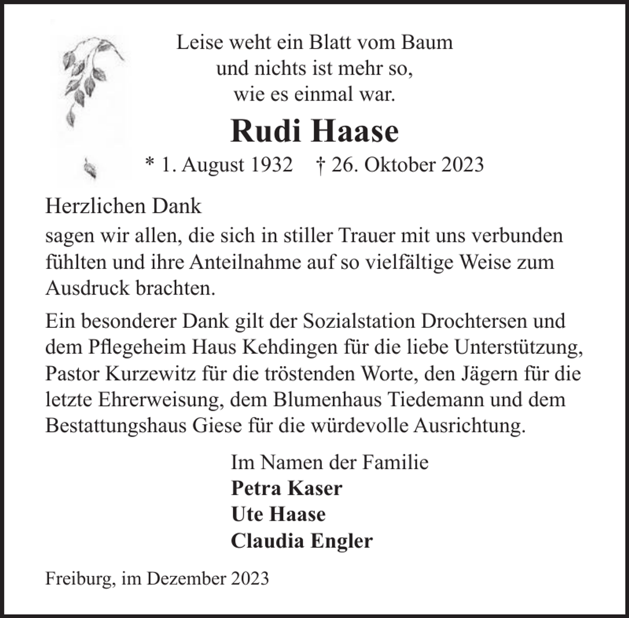 <p>Leise<br />weht<br />eineinBlatt<br />Baumund nichts ist mehr so,<br />Leise<br />weht<br />Blattvom<br />vom Baum<br />wie esso,<br />einmal war.<br />und nichts ist mehr<br />wie es einmal war.</p><p>Rudi Rudi<br />Haase Haase</p><p>* 1. August 1932 † 26. Oktober 2023<br />* 1. August 1932 † 26. Oktober 2023</p><p>Herzlichen<br />erzlichen<br />Dank Dank<br />sagen<br />wir die<br />allen,<br />diein<br />sich<br />in stiller<br />Trauer<br />verbundenfühlten<br />gen wir<br />allen,<br />sich<br />stiller<br />Trauer<br />mitmit<br />unsuns<br />verbunden<br />fühlten undWeise<br />ihre Anteilnahme<br />auf sobrachten.<br />vielfältige Weise zum<br />f so vielfältige<br />zum Ausdruck</p><p>Ausdruck brachten.<br />n besonderer<br />Dank gilt<br />der gilt<br />Sozialstation<br />Drochtersen<br />und dem<br />Pflegehe<br />Ein besonderer<br />Dank<br />der Sozialstation<br />Drochtersen<br />und<br />e liebedem<br />Unterstützung,<br />PastorKehdingen<br />Kurzewitzfür<br />fürdie<br />dieliebe<br />tröstenden<br />Worte, den Jä<br />Pflegeheim Haus<br />Unterstützung,<br />rerweisung,<br />dem Blumenhaus<br />TiedemannWorte,<br />und dem<br />Pastor Kurzewitz<br />für die tröstenden<br />denBestattungshaus<br />Jägern für die Gie<br />usrichtung.<br />letzte Ehrerweisung, dem Blumenhaus Tiedemann und dem<br />Bestattungshaus Giese für die würdevolle Ausrichtung.<br />Im Namen der Familie<br />Im NamenPetra<br />der Familie<br />Kaser<br />Petra Kaser<br />Ute Haase<br />Ute HaaseClaudia Engler<br />iburg, im Dezember 2023<br />Claudia Engler<br />Freiburg, im Dezember 2023</p>
