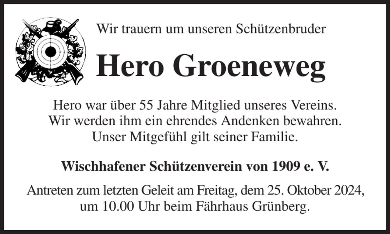 <p>Wir trauern um unseren Schützenbruder<br />Hero Groeneweg<br />Hero war über 55 Jahre Mitglied unseres Vereins.<br />Wir werden ihm ein ehrendes Andenken bewahren.<br />Unser Mitgefühl gilt seiner Familie.<br />Wischhafener Schützenverein von 1909 e. V.<br />Antreten zum letzten Geleit am Freitag, dem 25. Oktober 2024,<br />um 10.00 Uhr beim Fährhaus Grünberg.</p>