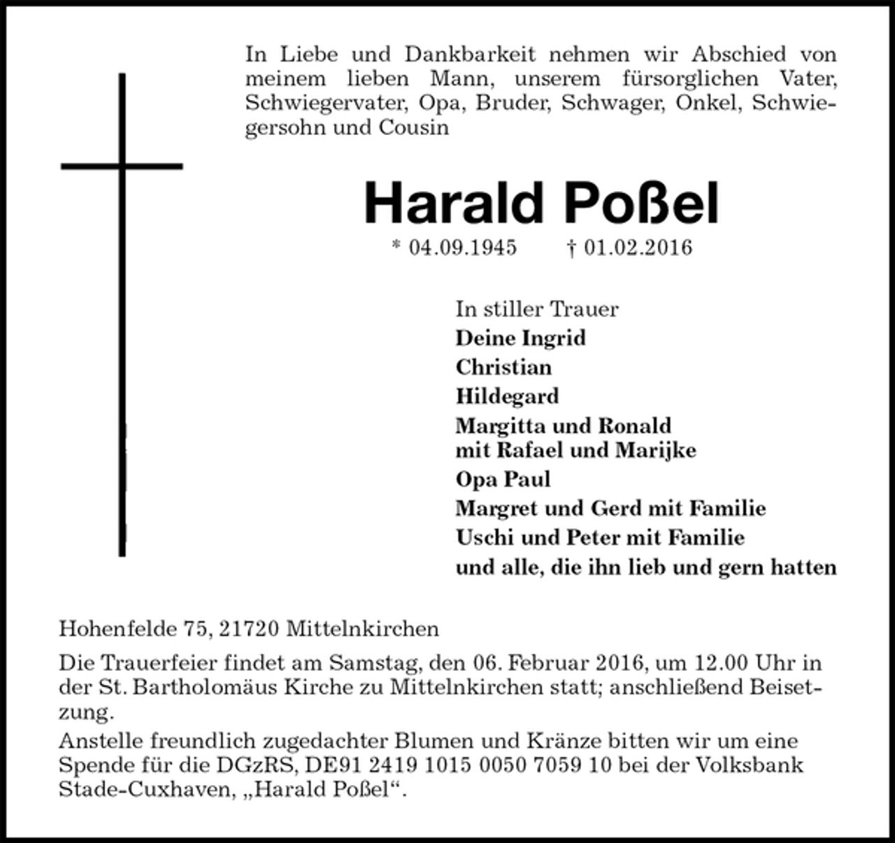 <p>In Liebe und Dankbarkeit nehmen wir Abschied von meinem lieben Mann, unserem fürsorglichen Vater, Schwiegervater, Opa, Bruder, Schwager, Onkel, Schwiegersohn und Cousin<br />Harald Poßel<br />* 04.09.1945 † 01.02.2016<br />In stiller Trauer<br />Deine Ingrid<br />Christian<br />Hildegard<br />Margitta und Ronald<br />mit Rafael und Marijke<br />Opa Paul<br />Margret und Gerd mit Familie<br />Uschi und Peter mit Familie<br />und alle, die ihn lieb und gern hatten<br />Hohenfelde 75, 21720 Mittelnkirchen<br />Die Trauerfeier findet am Samstag, den 06. Februar 2016, um 12.00 Uhr in der St. Bartholomäus Kirche zu Mittelnkirchen statt; anschließend Beisetzung.<br />Anstelle freundlich zugedachter Blumen und Kränze bitten wir um eine Spende für die DGzRS, DE91 2419 1015 0050 7059 10 bei der Volksbank Stade-Cuxhaven, „Harald Poßel“.</p>