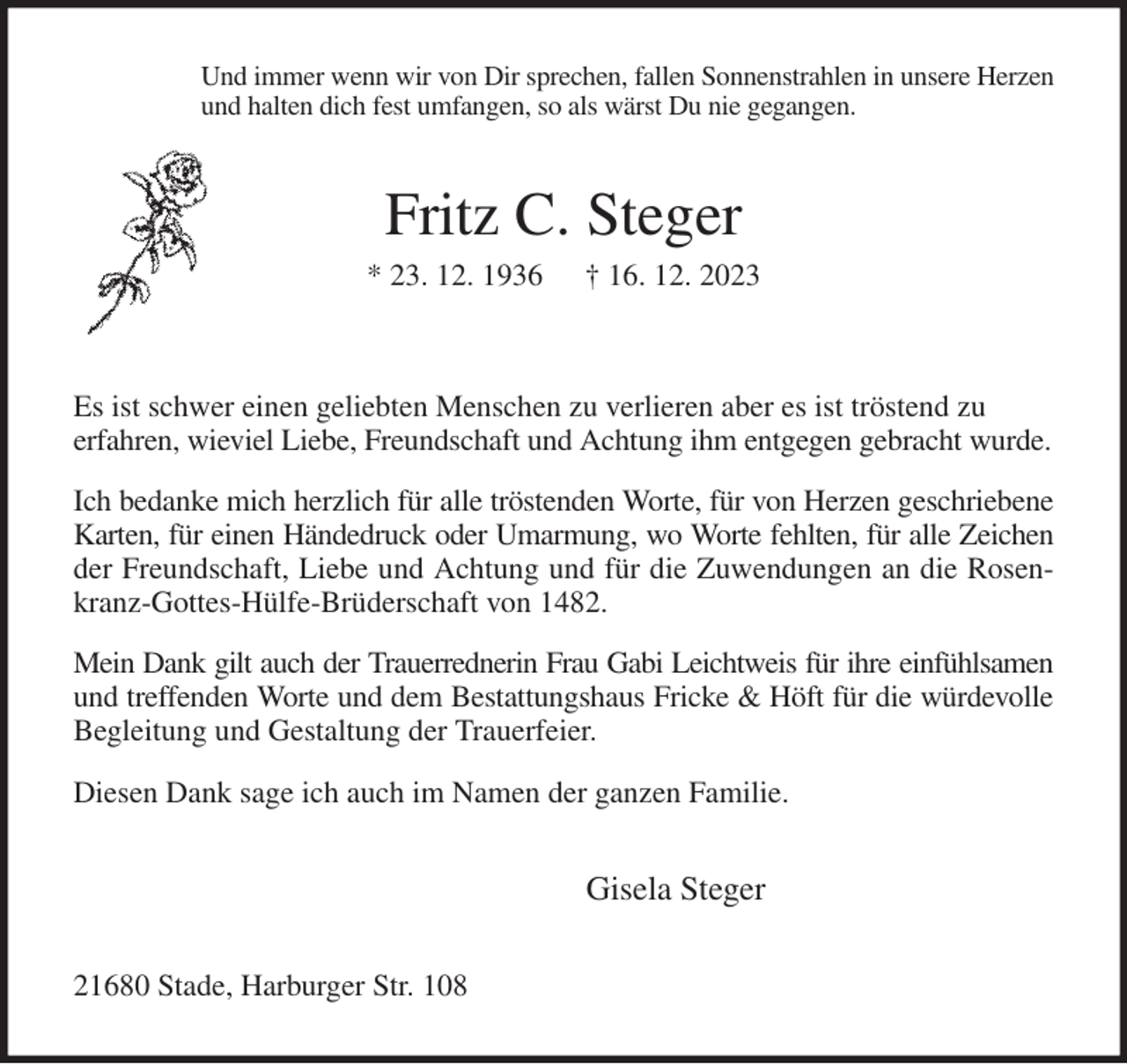 <p>Und immer wenn wir von Dir sprechen, fallen Sonnenstrahlen in unsere Herzen<br />und halten dich fest umfangen, so als wärst Du nie gegangen.<br />Fritz C. Steger<br />* 23. 12. 1936 † 16. 12. 2023</p><p>Es ist schwer einen geliebten Menschen zu verlieren aber es ist tröstend zu<br />erfahren, wieviel Liebe, Freundschaft und Achtung ihm entgegen gebracht wurde.<br />Ich bedanke mich herzlich für alle tröstenden Worte, für von Herzen geschriebene Karten, für einen Händedruck oder Umarmung, wo Worte fehlten, für alle Zeichen der Freundschaft, Liebe und Achtung und für die Zuwendungen an die Rosenkranz-Gottes-Hülfe-Brüderschaft von 1482.<br />Mein Dank gilt auch der Trauerrednerin Frau Gabi Leichtweis für ihre einfühlsamen und treffenden Worte und dem Bestattungshaus Fricke &amp; Höft für die würdevolle Begleitung und Gestaltung der Trauerfeier.<br />Diesen Dank sage ich auch im Namen der ganzen Familie.<br />Gisela Steger<br />21680 Stade, Harburger Str. 108</p>