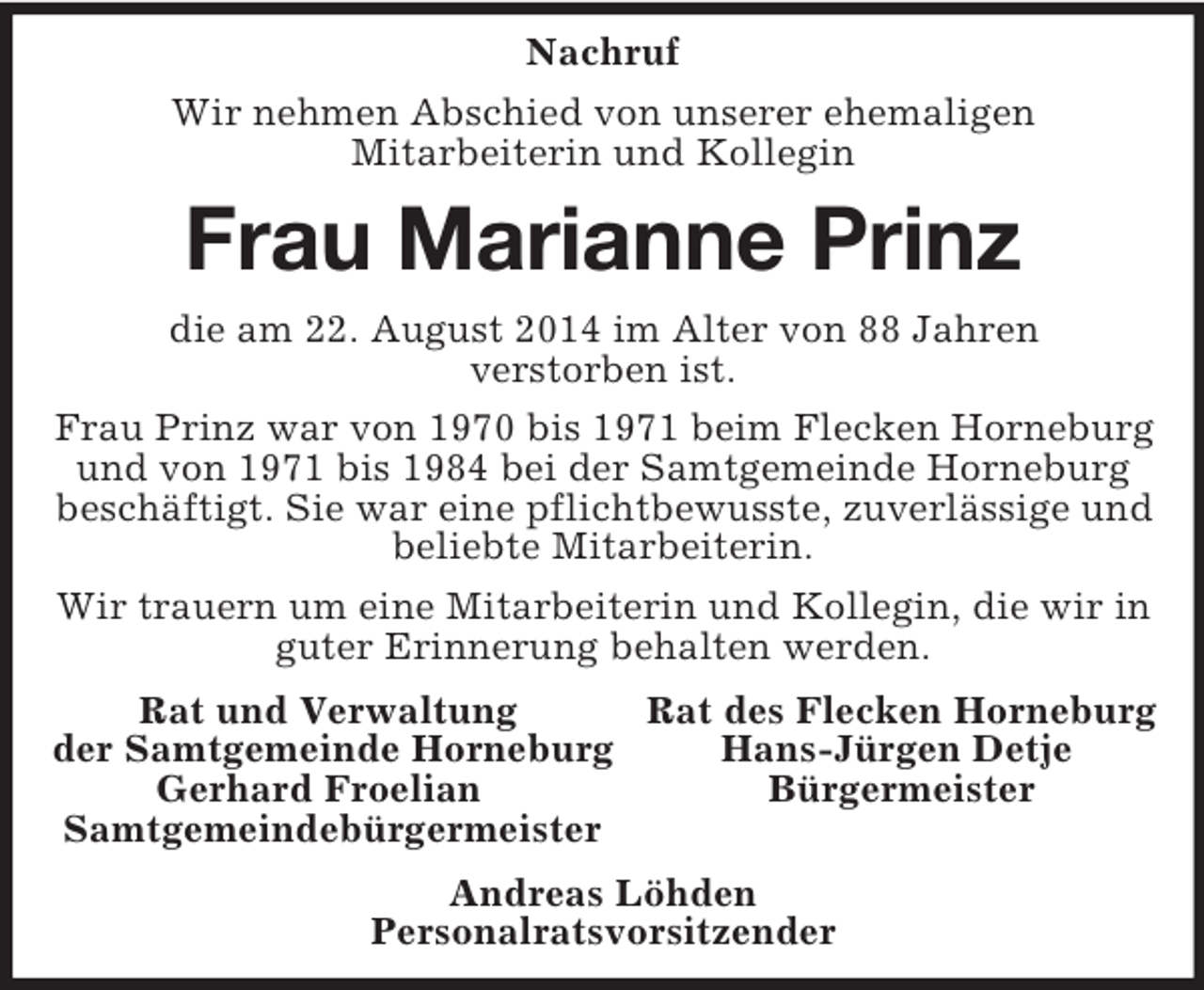 <p>Nachruf<br />Wir nehmen Abschied von unserer ehemaligen<br />Mitarbeiterin und Kollegin<br />Frau Marianne Prinz<br />die am 22. August 2014 im Alter von 88 Jahren<br />verstorben ist.<br />Frau Prinz war von 1970 bis 1971 beim Flecken Horneburg und von 1971 bis 1984 bei der Samtgemeinde Horneburg beschäftigt. Sie war eine pflichtbewusste, zuverlässige und beliebte Mitarbeiterin.<br />Wir trauern um eine Mitarbeiterin und Kollegin, die wir in guter Erinnerung behalten werden.<br />Rat und Verwaltung Rat des Flecken Horneburg<br />der Samtgemeinde Horneburg Hans-Jürgen Detje<br />Gerhard Froelian Bürgermeister<br />Samtgemeindebürgermeister<br />Andreas Löhden<br />Personalratsvorsitzender</p>