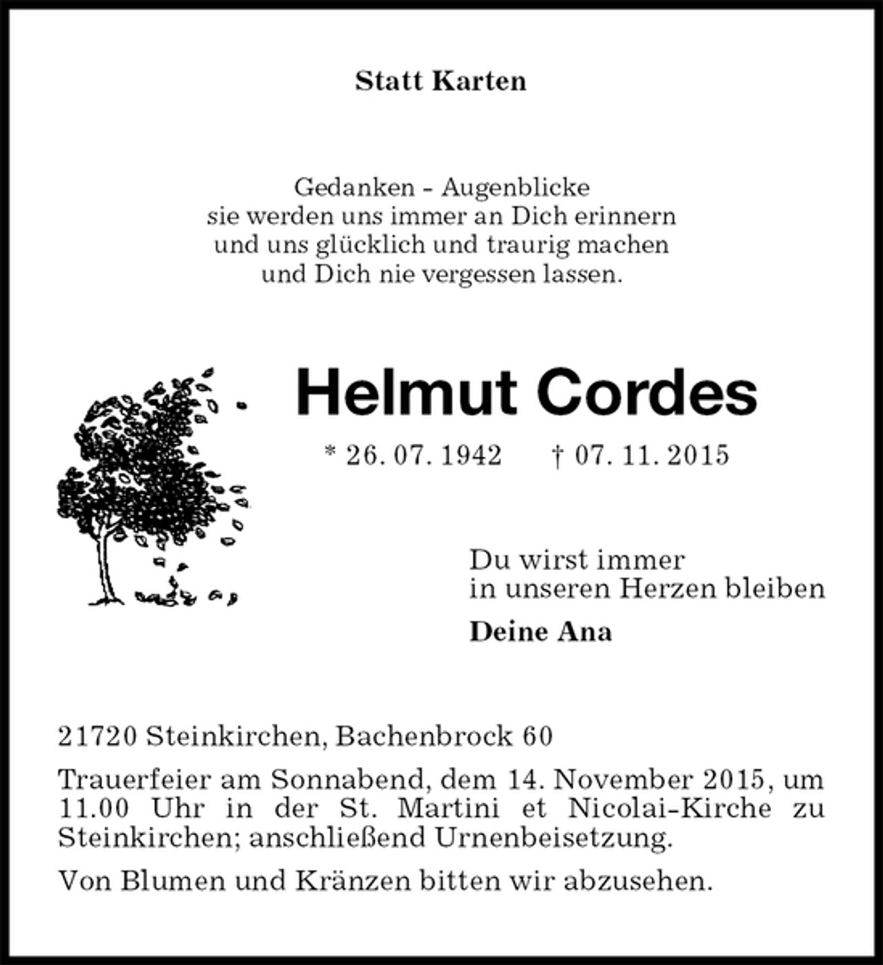 <p>Statt Karten<br />Gedanken - Augenblicke<br />sie werden uns immer an Dich erinnern<br />und uns glücklich und traurig machen<br />und Dich nie vergessen lassen.<br />Helmut Cordes<br />* 26. 07. 1942 † 07. 11. 2015<br />Du wirst immer<br />in unseren Herzen bleiben<br />Deine Ana<br />21720 Steinkirchen, Bachenbrock 60<br />Trauerfeier am Sonnabend, dem 14. November 2015, um 11.00 Uhr in der St. Martini et Nicolai-Kirche zu<br />Steinkirchen; anschließend Urnenbeisetzung.<br />Von Blumen und Kränzen bitten wir abzusehen.</p>