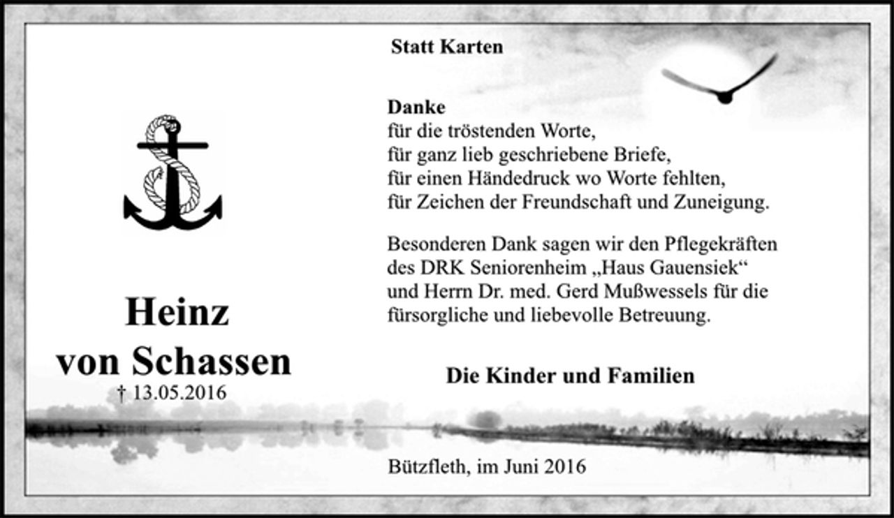 <p>Statt Karten<br />Danke<br />für die tröstenden Worte,<br />für ganz lieb geschriebene Briefe,<br />für einen Händedruck wo Worte fehlten,<br />für Zeichen der Freundschaft und Zuneigung.<br />Besonderen Dank sagen wir den Pflegekräften<br />des DRK Seniorenheim "Haus Gauensiek"<br />und Herrn Dr. med. Gerd Mußwessels für die<br />fürsorgliche und liebevolle Betreuung.<br />Die Kinder und Familien<br />Bützfleth, im Juni 2016</p><p>Heinz<br />von Schassen<br />+ 13.05.2016</p>