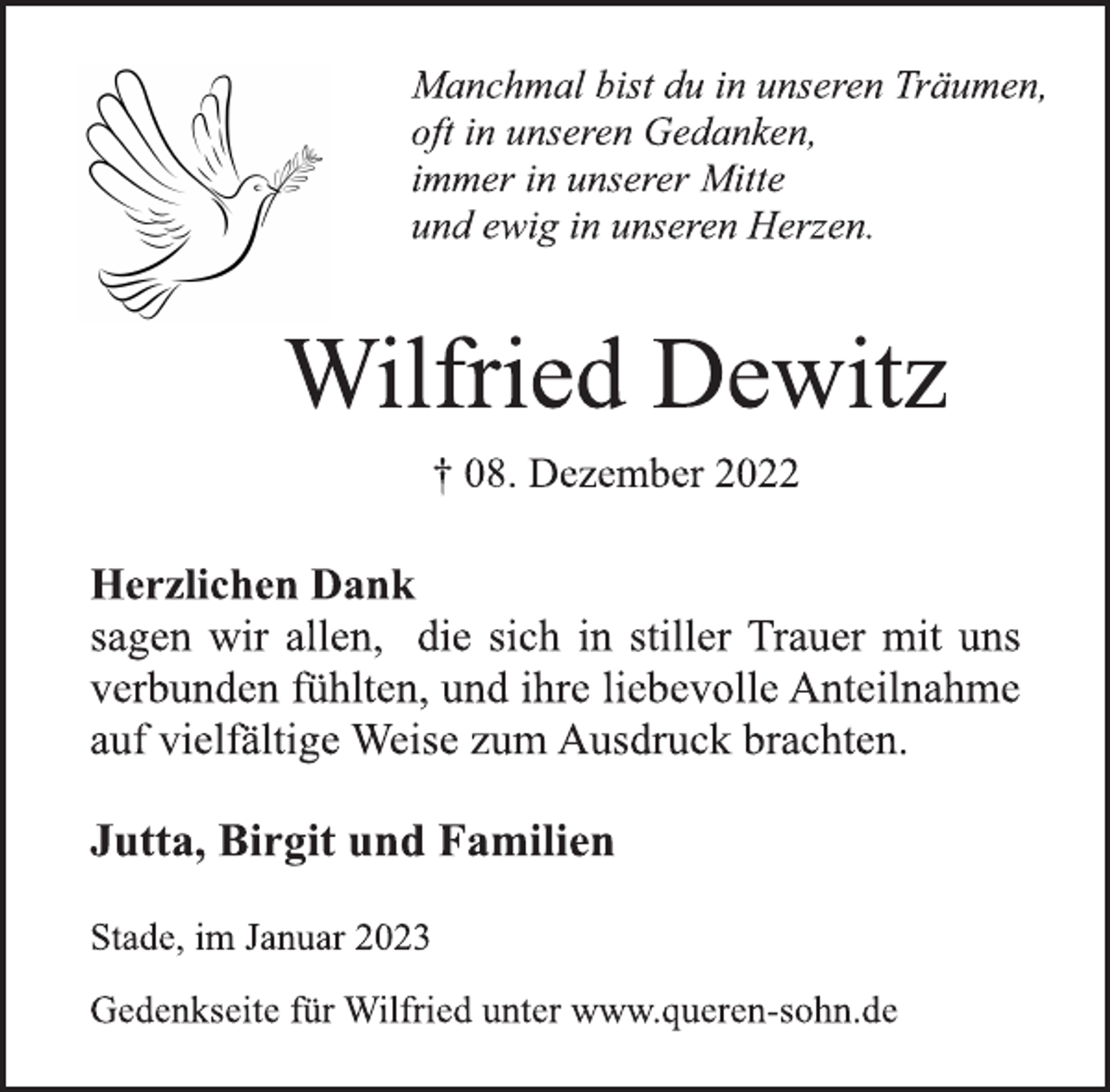 <p>Manchmal bist du in unseren Träumen,<br />oft in unseren Gedanken,<br />immer in unserer Mitte<br />und ewig in unseren Herzen.<br />Wilfried Dewitz<br />† 08. Dezember 2022<br />Herzlichen Dank<br />sagen wir allen, die sich in stiller Trauer mit uns<br />verbunden fühlten, und ihre liebevolle Anteilnahme<br />auf vielfältige Weise zum Ausdruck brachten.<br />Jutta, Birgit und Familien<br />Stade, im Januar 2023<br />Gedenkseite für Wilfried unter www.queren-sohn.de</p>