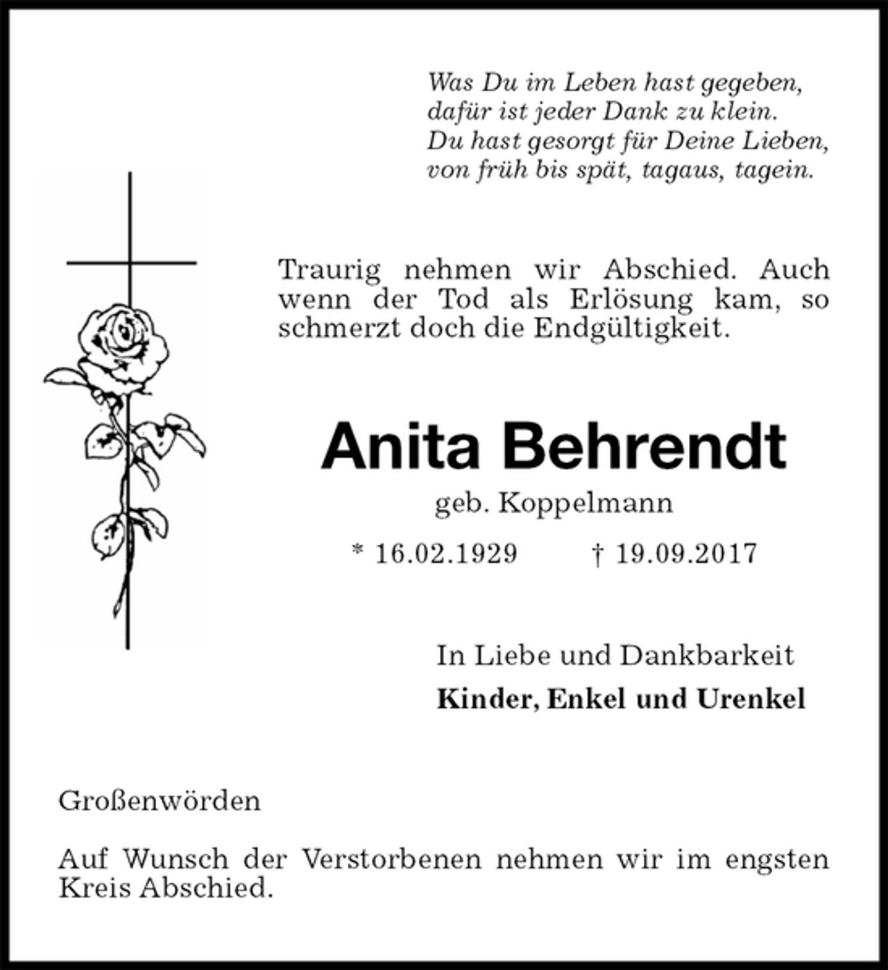 <p>Was Du im Leben hast gegeben,<br />dafür ist jeder Dank zu klein.<br />Du hast gesorgt für Deine Lieben,<br />von früh bis spät, tagaus, tagein.<br />Traurig nehmen wir Abschied. Auch wenn der Tod als Erlösung kam, so schmerzt doch die Endgültigkeit.<br />Anita Behrendt<br />geb. Koppelmann<br />* 16.02.1929 † 19.09.2017<br />In Liebe und Dankbarkeit<br />Kinder, Enkel und Urenkel<br />Großenwörden</p><p>Auf Wunsch der Verstorbenen nehmen wir im engsten Kreis Abschied.</p>