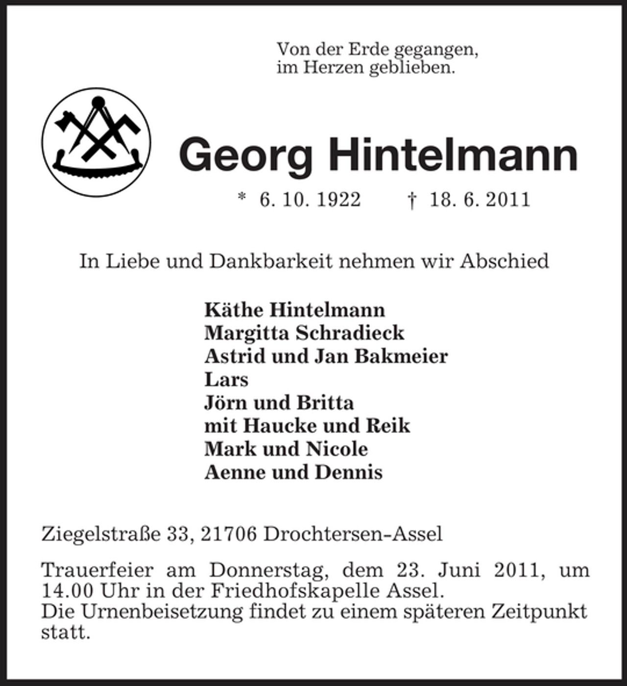 <p>Von der Erde gegangen,<br />im Herzen geblieben.<br />Georg Hintelmann<br />* 6. 10. 1922 † 18. 6. 2011<br />In Liebe und Dankbarkeit nehmen wir Abschied<br />Käthe Hintelmann<br />Margitta Schradieck<br />Astrid und Jan Bakmeier<br />Lars<br />Jörn und Britta<br />mit Haucke und Reik<br />Mark und Nicole<br />Aenne und Dennis<br />Ziegelstraße 33, 21706 Drochtersen-Assel<br />Trauerfeier am Donnerstag, dem 23. Juni 2011, um 14.00 Uhr in der Friedhofskapelle Assel.<br />Die Urnenbeisetzung findet zu einem späteren Zeitpunkt statt.</p>