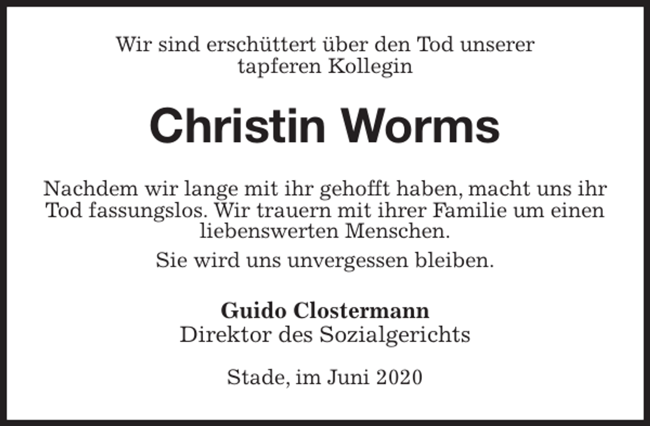 <p>Wir sind erschüttert über den Tod unserer<br />tapferen Kollegin<br />Christin Worms<br />Nachdem wir lange mit ihr gehofft haben, macht uns ihr Tod fassungslos. Wir trauern mit ihrer Familie um einen liebenswerten Menschen.<br />Sie wird uns unvergessen bleiben.<br />Guido Clostermann<br />Direktor des Sozialgerichts</p>
<p>Stade, im Juni 2020</p>