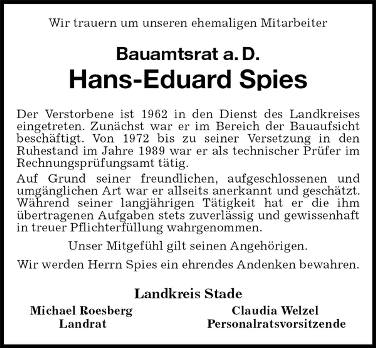 <p>Wir trauern um unseren ehemaligen Mitarbeiter<br />Bauamtsrat a. D.<br />Hans-Eduard Spies<br />Der Verstorbene ist 1962 in den Dienst des Landkreises eingetreten. Zunächst war er im Bereich der Bauaufsicht beschäftigt. Von 1972 bis zu seiner Versetzung in den<br />Ruhestand im Jahre 1989 war er als technischer Prüfer im Rechnungsprüfungsamt tätig.<br />Auf Grund seiner freundlichen, aufgeschlossenen und<br />umgänglichen Art war er allseits anerkannt und geschätzt. Während seiner langjährigen Tätigkeit hat er die ihm übertragenen Aufgaben stets zuverlässig und gewissenhaft in treuer Pflichterfüllung wahrgenommen.<br />Unser Mitgefühl gilt seinen Angehörigen.<br />Wir werden Herrn Spies ein ehrendes Andenken bewahren.<br />Landkreis Stade<br />Michael Roesberg Claudia Welzel<br />Landrat Personalratsvorsitzende</p>