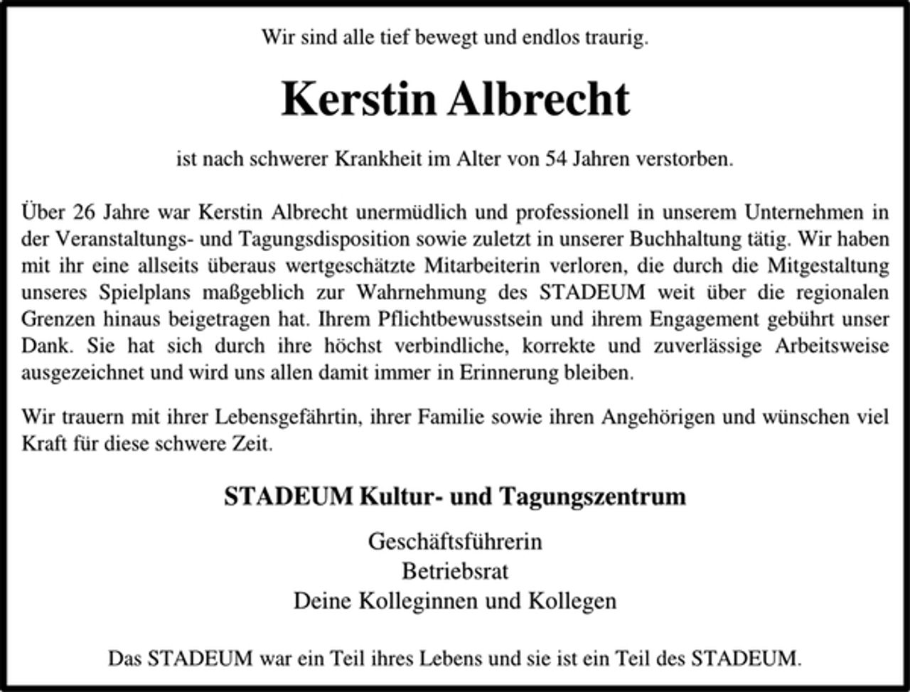 <p>Wir sind alle tief bewegt und endlos traurig.<br />Kerstin Albrecht<br />ist nach schwerer Krankheit im Alter von 54 Jahren verstorben.<br />Über 26 Jahre war Kerstin Albrecht unermüdlich und professionell in unserem Unternehmen in der Veranstaltungs- und Tagungsdisposition sowie zuletzt in unserer Buchhaltung tätig. Wir haben mit ihr eine allseits überaus wertgeschätzte Mitarbeiterin verloren, die durch die Mitgestaltung<br />unseres Spielplans maßgeblich zur Wahrnehmung des STADEUM weit über die regionalen Grenzen hinaus beigetragen hat. Ihrem Pflichtbewusstsein und ihrem Engagement gebührt unser Dank. Sie hat sich durch ihre höchst verbindliche, korrekte und zuverlässige Arbeitsweise<br />ausgezeichnet und wird uns allen damit immer in Erinnerung bleiben.<br />Wir trauern mit ihrer Lebensgefährtin, ihrer Familie sowie ihren Angehörigen und wünschen viel<br />Kraft für diese schwere Zeit.<br />STADEUM Kultur- und Tagungszentrum<br />Geschäftsführerin<br />Betriebsrat<br />Deine Kolleginnen und Kollegen<br />Das STADEUM war ein Teil ihres Lebens und sie ist ein Teil des STADEUM.</p>