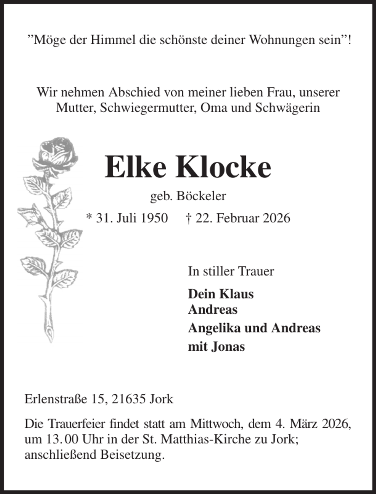 <p>”Möge der Himmel die schönste deiner Wohnungen sein”!<br />Wir nehmen Abschied von meiner lieben Frau, unserer Mutter, Schwiegermutter, Oma und Schwägerin<br />Elke Klocke<br />geb. Böckeler<br />* 31. Juli 1950 † 22. Februar 2026<br />In stiller Trauer<br />Dein Klaus<br />Andreas<br />Angelika und Andreas<br />mit Jonas<br />Erlenstraße 15, 21635 Jork<br />Die Trauerfeier findet statt am Mittwoch, dem 4. März 2026, um 13. 00 Uhr in der St. Matthias-Kirche zu Jork;<br />anschließend Beisetzung.</p>