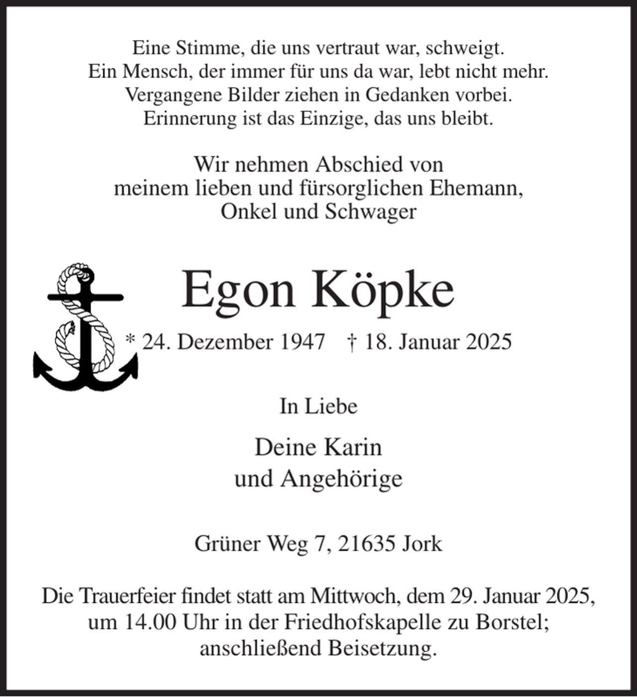 <p>Eine Stimme, die uns vertraut war, schweigt.<br />Ein Mensch, der immer für uns da war, lebt nicht mehr.<br />Vergangene Bilder ziehen in Gedanken vorbei.<br />Erinnerung ist das Einzige, das uns bleibt.</p><p>Wir nehmen Abschied von<br />meinem lieben und fürsorglichen Ehemann,<br />Onkel und Schwager<br />Egon Köpke<br />* 24. Dezember 1947 † 18. Januar 2025<br />In Liebe<br />Deine Karin<br />und Angehörige<br />Grüner Weg 7, 21635 Jork</p><p>Die Trauerfeier findet statt am Mittwoch, dem 29. Januar 2025,<br />um 14.00 Uhr in der Friedhofskapelle zu Borstel;<br />anschließend Beisetzung.</p>
