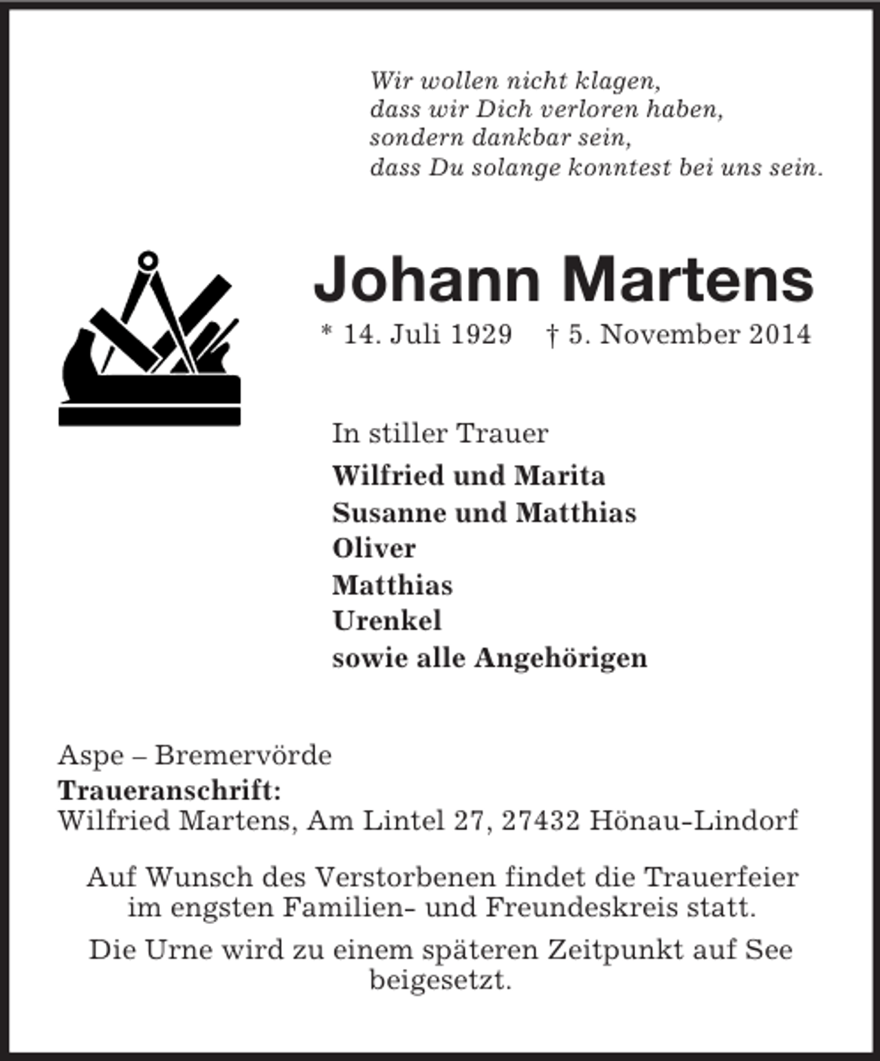 <p>Wir wollen nicht klagen,<br />dass wir Dich verloren haben,<br />sondern dankbar sein,<br />dass Du solange konntest bei uns sein.<br />Johann Martens<br />* 14. Juli 1929 † 5. November 2014<br />In stiller Trauer<br />Wilfried und Marita<br />Susanne und Matthias<br />Oliver<br />Matthias<br />Urenkel<br />sowie alle Angehörigen<br />Aspe – Bremervörde<br />Traueranschrift:<br />Wilfried Martens, Am Lintel 27, 27432 Hönau-Lindorf<br />Auf Wunsch des Verstorbenen findet die Trauerfeier<br />im engsten Familien- und Freundeskreis statt.<br />Die Urne wird zu einem späteren Zeitpunkt auf See<br />beigesetzt.</p>