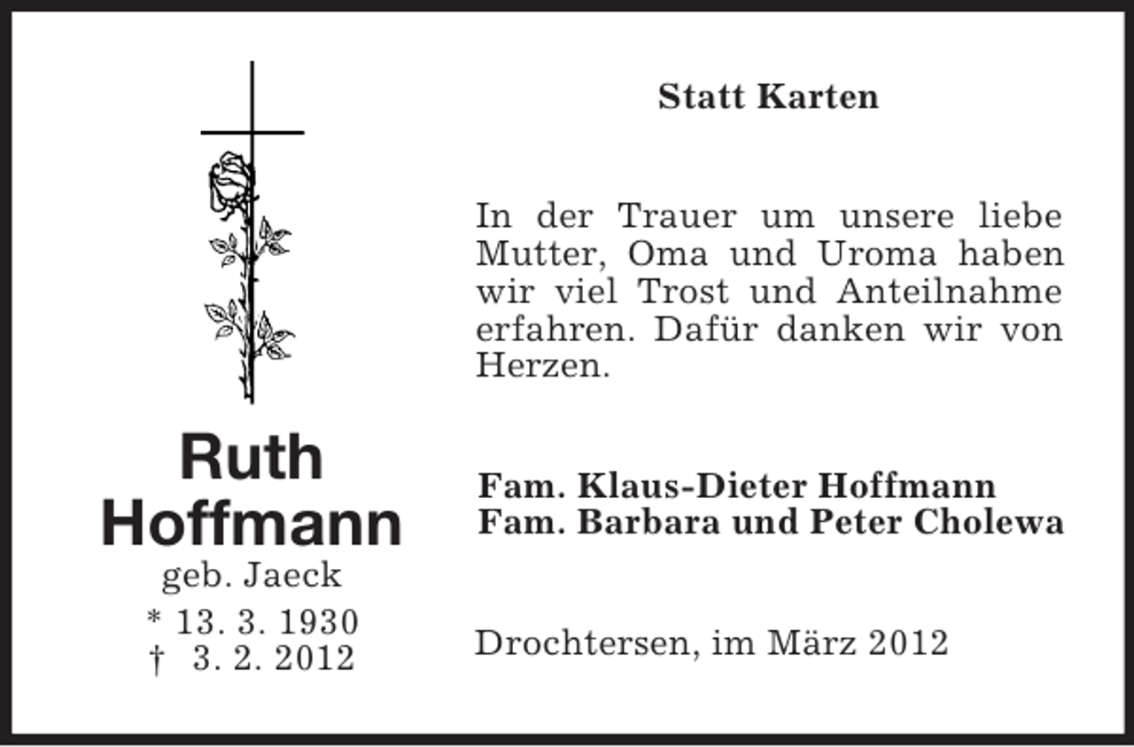 <p>Statt Karten<br />In der Trauer um unsere liebe<br />Mutter, Oma und Uroma haben<br />wir viel Trost und Anteilnahme<br />erfahren. Dafür danken wir von<br />Herzen.</p><p>Ruth<br />Hoffmann<br />geb. Jaeck<br />* 13. 3. 1930<br />† 3. 2. 2012</p><p>Fam. Klaus-Dieter Hoffmann<br />Fam. Barbara und Peter Cholewa<br />Drochtersen, im März 2012</p>