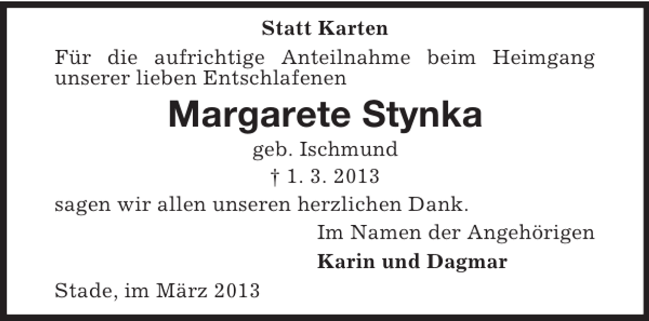 <p>Statt Karten<br />Für die aufrichtige Anteilnahme beim Heimgang<br />unserer lieben Entschlafenen</p><p>Margarete Stynka<br />geb. Ischmund<br />† 1. 3. 2013<br />sagen wir allen unseren herzlichen Dank.<br />Im Namen der Angehörigen<br />Karin und Dagmar<br />Stade, im März 2013</p>