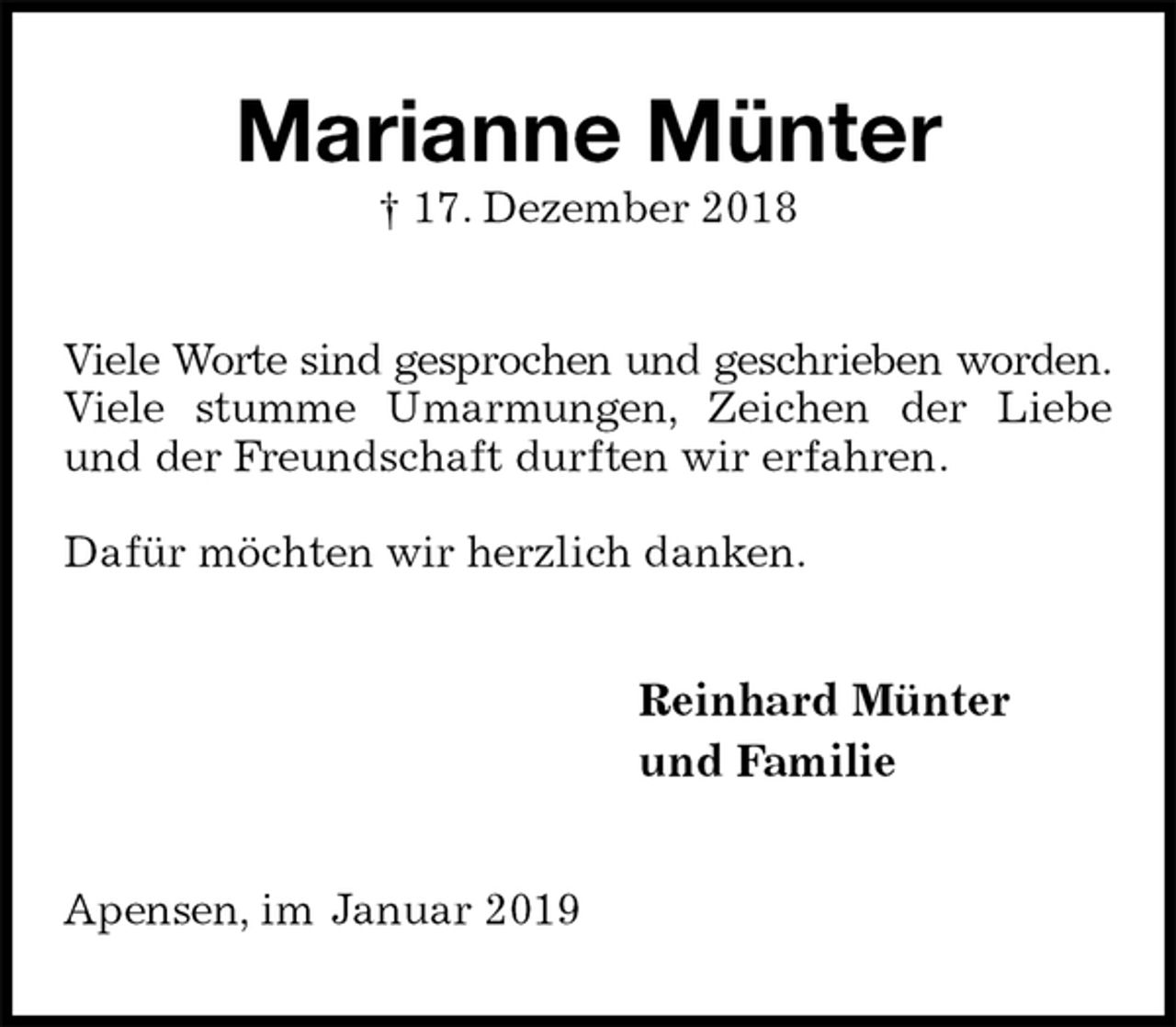 <p>Marianne Münter<br />† 17. Dezember 2018<br />Viele Worte sind gesprochen und geschrieben worden.<br />Viele stumme Umarmungen, Zeichen der Liebe und der Freundschaft durften wir erfahren.</p><p>Dafür möchten wir herzlich danken.<br />Reinhard Münter<br />und Familie<br />Apensen, im Januar 2019</p>