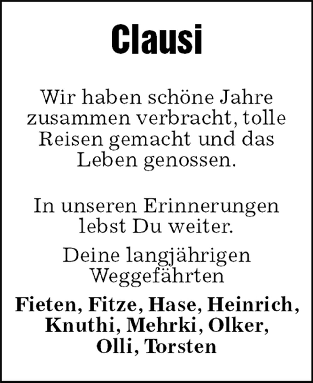 <p>Wir haben schöne Jahre<br />zusammen verbracht, tolle Reisen gemacht und das<br />Leben genossen.<br />Clausi<br />In unseren Erinnerungen<br />lebst Du weiter.<br />Deine langjährigen<br />Weggefährten<br />Fieten, Fitze, Hase, Heinrich, Knuthi, Mehrki, Olker,<br />Olli, Torsten</p>