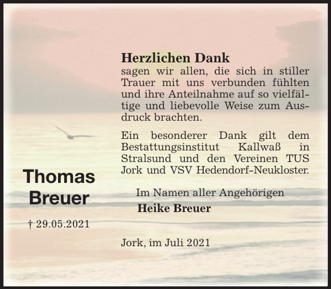 <p>Thomas<br />Breuer<br />† 29.05.2021</p>
<p>Herzlichen Dank<br />sagen wir allen, die sich in stiller Trauer mit uns verbunden fühlten und ihre Anteilnahme auf so vielfältige und liebevolle Weise zum Ausdruck brachten.<br />Ein besonderer Dank gilt dem<br />Bestattungsinstitut Kallwaß in Stralsund und den Vereinen TUS Jork und VSV Hedendorf-Neukloster.</p>
<p>Im Namen aller Angehörigen<br />Heike Breuer</p>
<p>Jork, im Juli 2021</p>