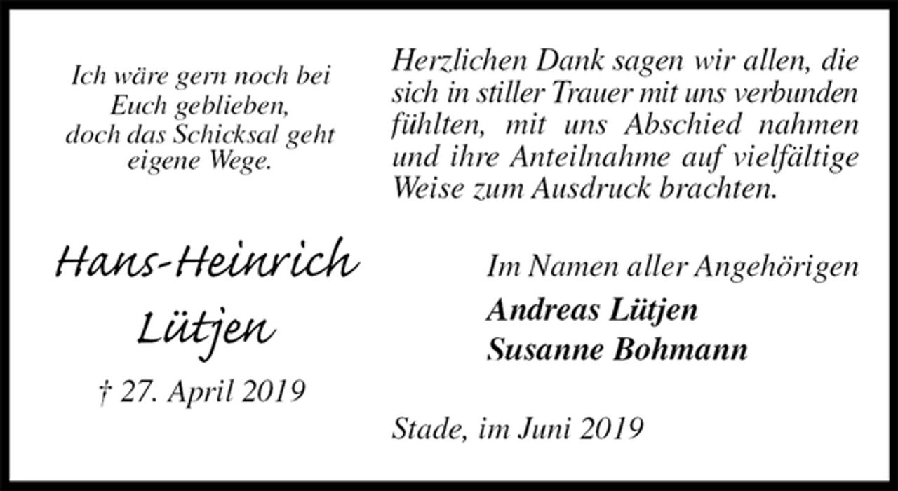 <p>Herzlichen Dank sagen wir allen, die<br />sich in stiller Trauer mit uns verbunden<br />fühlten, mit uns Abschied nahmen und ihre Anteilnahme auf vielfältige Weise zum Ausdruck brachten.<br />Im Namen aller Angehörigen<br />Andreas Lütjen<br />Susanne Bohmann<br />Stade, im Juni 2019<br />Ich wäre gern noch bei<br />Euch geblieben,<br />doch das Schicksal geht<br />eigene Wege.</p><p>Hans-Heinrich<br />Lütjen<br />† 27. April 2019</p>
