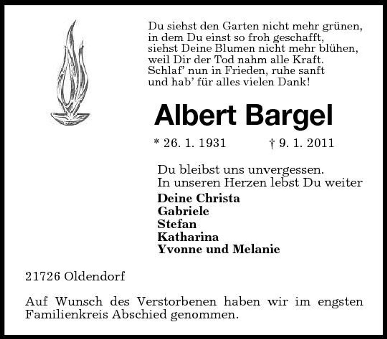 <p>Du siehst den Garten nicht mehr grünen, in dem Du einst so froh geschafft, siehst Deine Blumen nicht mehr blühen, weil Dir der Tod nahm alle Kraft. Schlaf’ nun in Frieden, ruhe sanft und hab’ für alles vielen Dank!</p><p>Albert Bargel<br />* 26. 1. 1931 † 9. 1. 2011 Du bleibst uns unvergessen. In unseren Herzen lebst Du weiter Deine Christa Gabriele Stefan Katharina Yvonne und Melanie 21726 Oldendorf Auf Wunsch des Verstorbenen haben wir im engsten Familienkreis Abschied genommen.</p>