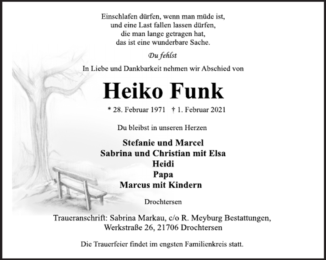 <p>Einschlafen dürfen, wenn man müde ist,<br />und eine Last fallen lassen dürfen,<br />die man lange getragen hat,<br />das ist eine wunderbare Sache.<br />Du fehlst<br />In Liebe und Dankbarkeit nehmen wir Abschied von<br />Heiko Funk<br />* 28. Februar 1971 † 1. Februar 2021<br />Du bleibst in unseren Herzen<br />Stefanie und Marcel<br />Sabrina und Christian mit Elsa<br />Heidi<br />Papa<br />Marcus mit Kindern<br />Drochtersen<br />Traueranschrift: Sabrina Markau, c/o R. Meyburg Bestattungen, Werkstraße 26, 21706 Drochtersen<br />Die Trauerfeier findet im engsten Familienkreis statt.</p>