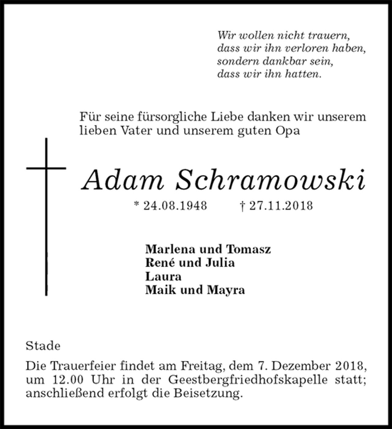 <p>Wir wollen nicht trauern,<br />dass wir ihn verloren haben,<br />sondern dankbar sein,<br />dass wir ihn hatten.<br />Für seine fürsorgliche Liebe danken wir unserem<br />lieben Vater und unserem guten Opa<br />Adam Schramowski<br />* 24.08.1948 † 27.11.2018<br />Marlena und Tomasz<br />René und Julia<br />Laura<br />Maik und Mayra<br />Stade<br />Die Trauerfeier findet am Freitag, dem 7. Dezember 2018, um 12.00 Uhr in der Geestbergfriedhofskapelle statt; anschließend erfolgt die Beisetzung.</p>
