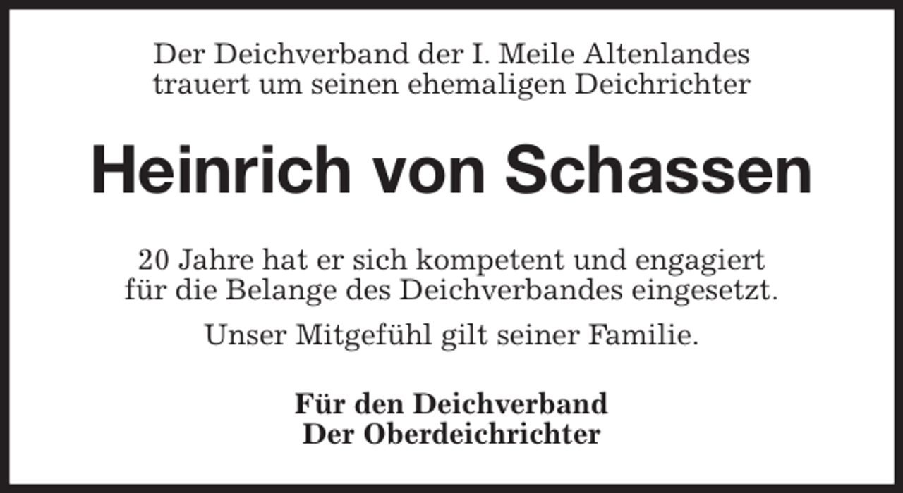 <p>Der Deichverband der I. Meile Altenlandes<br />trauert um seinen ehemaligen Deichrichter<br />Heinrich von Schassen<br />20 Jahre hat er sich kompetent und engagiert<br />für die Belange des Deichverbandes eingesetzt.<br />Unser Mitgefühl gilt seiner Familie.<br />Für den Deichverband<br />Der Oberdeichrichter</p>