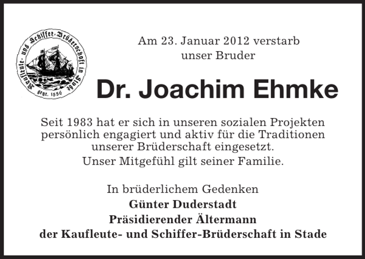 <p>Am 23. Januar 2012 verstarb<br />unser Bruder</p><p>Dr. Joachim Ehmke<br />Seit 1983 hat er sich in unseren sozialen Projekten<br />persönlich engagiert und aktiv für die Traditionen<br />unserer Brüderschaft eingesetzt.<br />Unser Mitgefühl gilt seiner Familie.<br />In brüderlichem Gedenken<br />Günter Duderstadt<br />Präsidierender Ältermann<br />der Kaufleute- und Schiffer-Brüderschaft in Stade</p>