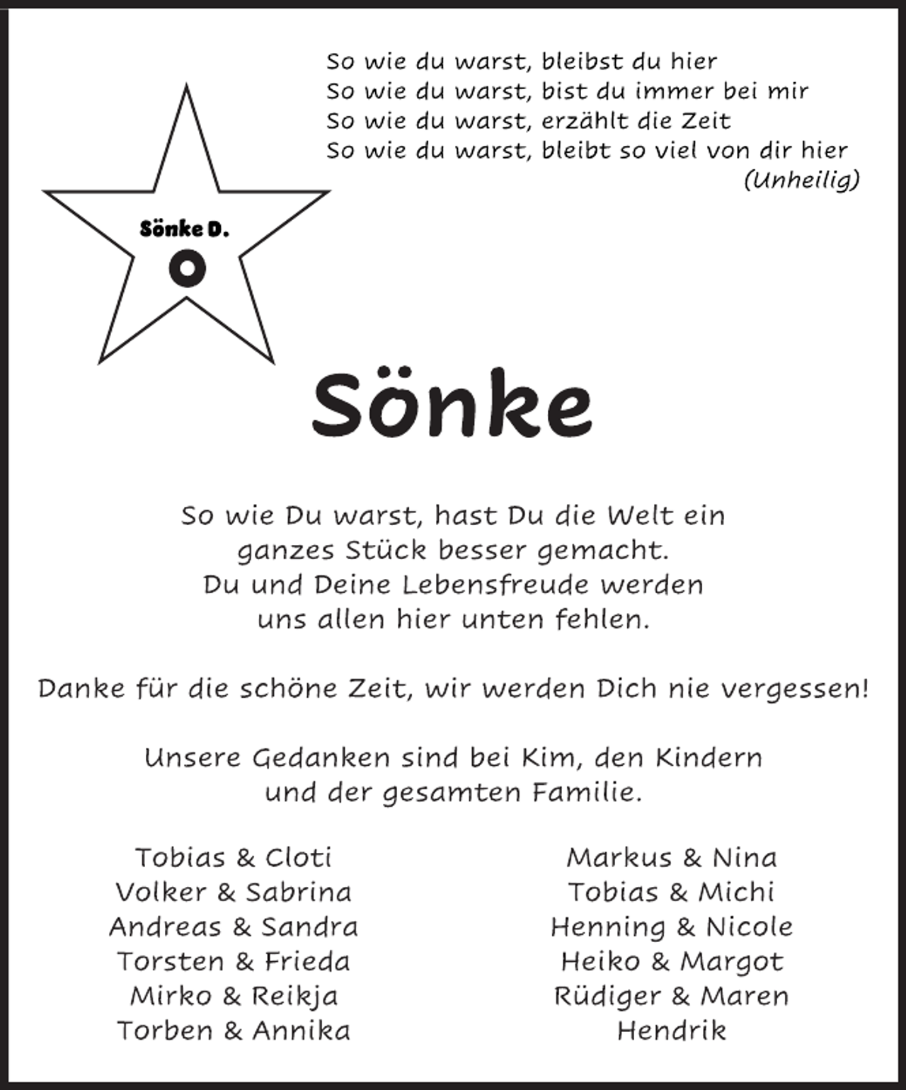 <p>So wie du warst, bleibst du hier<br />So wie du warst, bist du immer bei mir<br />So wie du warst, erzählt die Zeit<br />So wie du warst, bleibt so viel von dir hier<br />(Unheilig)<br />Sönke<br />So wie Du warst, hast Du die Welt ein<br />ganzes Stück besser gemacht.<br />Du und Deine Lebensfreude werden<br />uns allen hier unten fehlen.<br />Danke für die schöne Zeit, wir werden Dich nie vergessen!<br />Unsere Gedanken sind bei Kim, den Kindern<br />und der gesamten Familie.<br />Tobias &amp; Cloti Markus &amp; Nina<br />Volker &amp; Sabrina Tobias &amp; Michi<br />Andreas &amp; Sandra Henning &amp; Nicole<br />Torsten &amp; Frieda Heiko &amp; Margot<br />Mirko &amp; Reikja Rüdiger &amp; Maren<br />Torben &amp; Annika Hendrik</p>