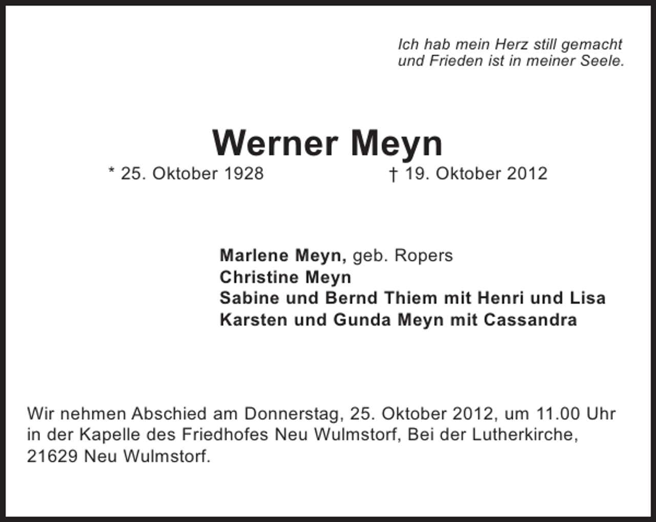 <p>Ich hab mein Herz still gemacht<br />und Frieden ist in meiner Seele.</p><p>Werner Meyn<br />* 25. Oktober 1928</p><p>† 19. Oktober 2012</p><p>Marlene Meyn, geb. Ropers<br />Christine Meyn<br />Sabine und Bernd Thiem mit Henri und Lisa<br />Karsten und Gunda Meyn mit Cassandra</p><p>Wir nehmen Abschied am Donnerstag, 25. Oktober 2012, um 11.00 Uhr<br />in der Kapelle des Friedhofes Neu Wulmstorf, Bei der Lutherkirche,<br />21629 Neu Wulmstorf.</p>