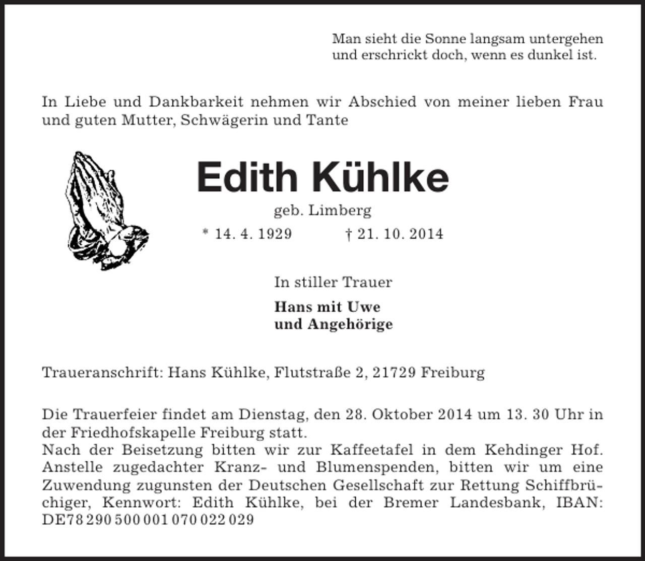 <p>Man sieht die Sonne langsam untergehen<br />und erschrickt doch, wenn es dunkel ist.<br />In Liebe und Dankbarkeit nehmen wir Abschied von meiner lieben Frau und guten Mutter, Schwägerin und Tante<br />Edith Kühlke<br />geb. Limberg<br />* 14. 4. 1929 † 21. 10. 2014<br />In stiller Trauer<br />Hans mit Uwe<br />und Angehörige<br />Traueranschrift: Hans Kühlke, Flutstraße 2, 21729 Freiburg</p><p>Die Trauerfeier findet am Dienstag, den 28. Oktober 2014 um 13. 30 Uhr in der Friedhofskapelle Freiburg statt.<br />Nach der Beisetzung bitten wir zur Kaffeetafel in dem Kehdinger Hof.<br />Anstelle zugedachter Kranz- und Blumenspenden, bitten wir um eine<br />Zuwendung zugunsten der Deutschen Gesellschaft zur Rettung Schiffbrüchiger, Kennwort: Edith Kühlke, bei der Bremer Landesbank, IBAN: DE78 290 500 001 070 022 029</p>