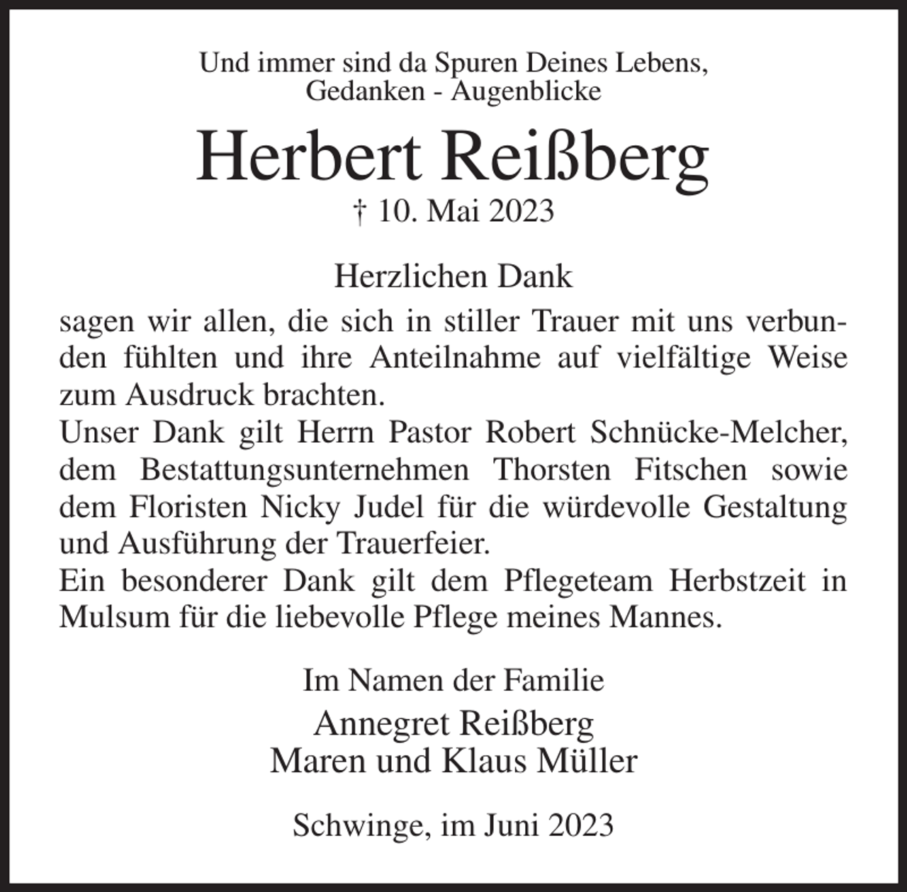 <p>Und immer sind da Spuren Deines Lebens,<br />Gedanken - Augenblicke<br />Herbert Reißberg<br />† 10. Mai 2023<br />Herzlichen Dank<br />sagen wir allen, die sich in stiller Trauer mit uns verbunden fühlten und ihre Anteilnahme auf vielfältige Weise zum Ausdruck brachten.<br />Unser Dank gilt Herrn Pastor Robert Schnücke-Melcher, dem Bestattungsunternehmen Thorsten Fitschen sowie dem Floristen Nicky Judel für die würdevolle Gestaltung und Ausführung der Trauerfeier.<br />Ein besonderer Dank gilt dem Pflegeteam Herbstzeit in Mulsum für die liebevolle Pflege meines Mannes.<br />Im Namen der Familie<br />Annegret Reißberg<br />Maren und Klaus Müller<br />Schwinge, im Juni 2023</p>