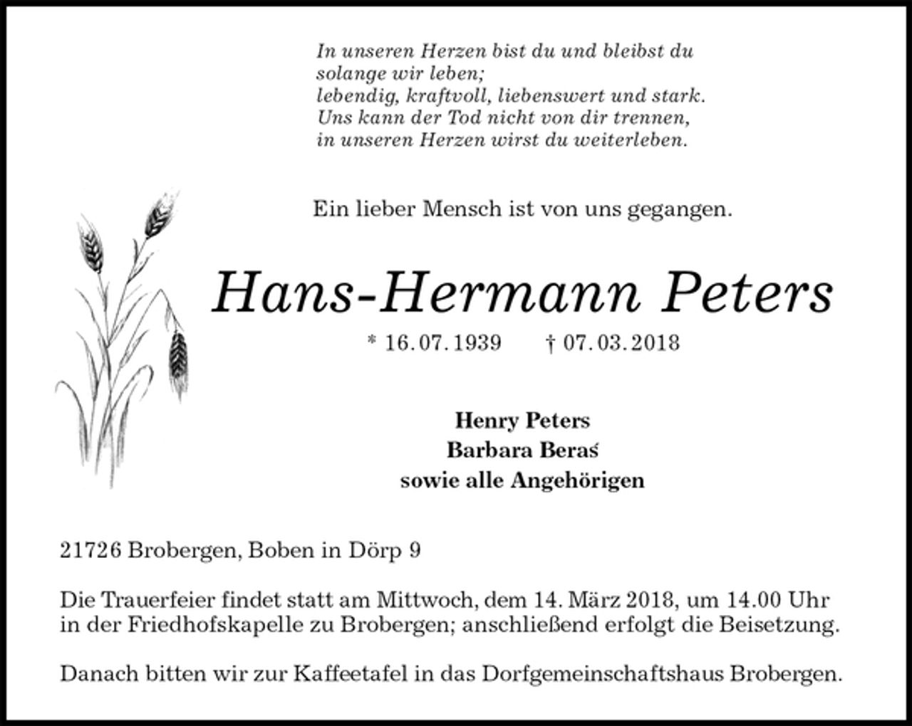 <p>In unseren Herzen bist du und bleibst du<br />solange wir leben;<br />lebendig, kraftvoll, liebenswert und stark.<br />Uns kann der Tod nicht von dir trennen,<br />in unseren Herzen wirst du weiterleben.<br />Ein lieber Mensch ist von uns gegangen.<br />Hans-Hermann Peters<br />* 16. 07. 1939 † 07. 03. 2018<br />Henry Peters<br />Barbara Beras<br />sowie alle Angehörigen<br />21726 Brobergen, Boben in Dörp 9</p><p>Die Trauerfeier findet statt am Mittwoch, dem 14. März 2018, um 14.00 Uhr in der Friedhofskapelle zu Brobergen; anschließend erfolgt die Beisetzung.</p><p>Danach bitten wir zur Kaffeetafel in das Dorfgemeinschaftshaus Brobergen.<br />´</p>