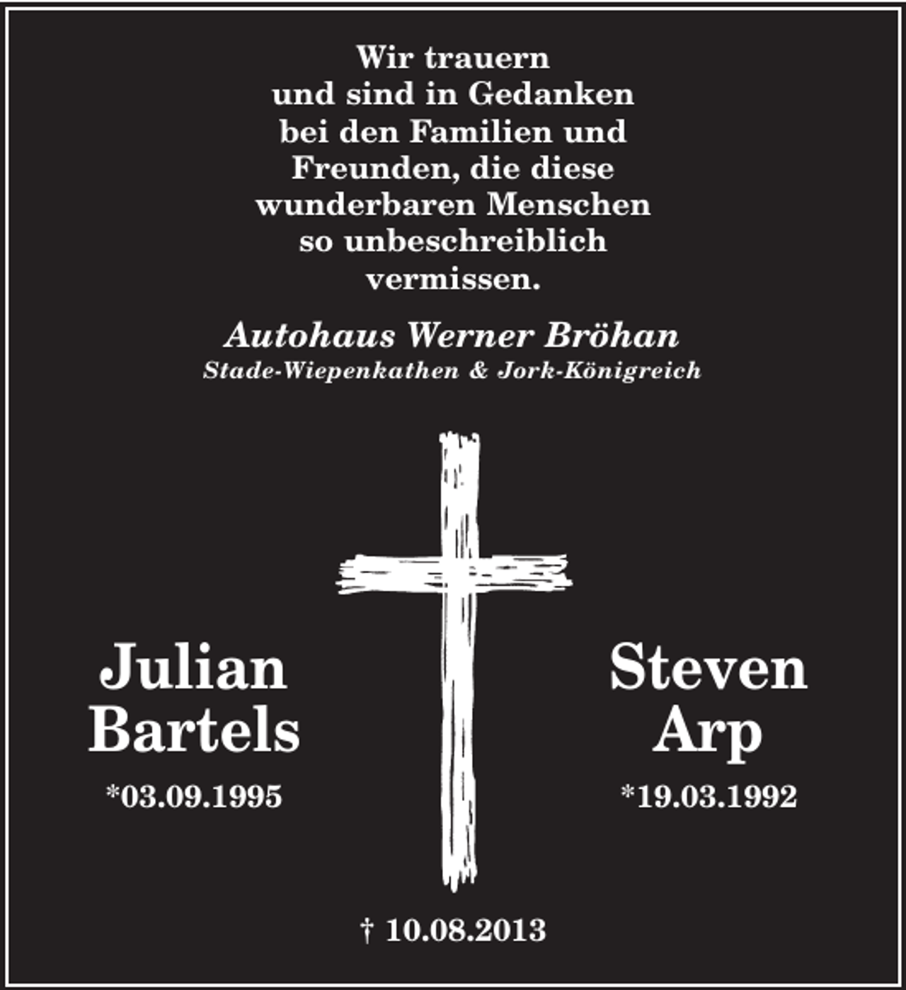 <p>Wir trauern<br />und sind in Gedanken<br />bei den Familien und<br />Freunden, die diese<br />wunderbaren Menschen<br />so unbeschreiblich<br />vermissen.</p>
<p>Autohaus Werner Bröhan<br />Stade-Wiepenkathen &amp; Jork-Königreich</p>
<p>Julian<br />Bartels</p>
<p>Steven<br />Arp</p>
<p>*03.09.1995</p>
<p>*19.03.1992</p>
<p>† 10.08.2013</p>