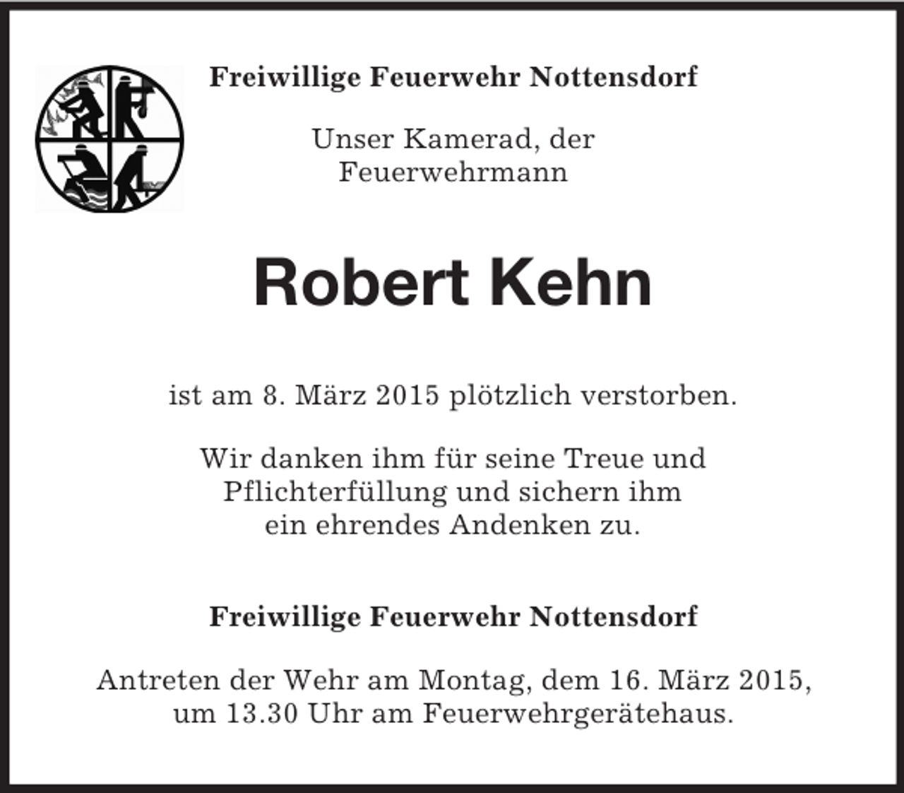 <p>Freiwillige Feuerwehr Nottensdorf</p><p>Unser Kamerad, der<br />Feuerwehrmann<br />Robert Kehn<br />ist am 8. März 2015 plötzlich verstorben.</p><p>Wir danken ihm für seine Treue und<br />Pflichterfüllung und sichern ihm<br />ein ehrendes Andenken zu.<br />Freiwillige Feuerwehr Nottensdorf</p><p>Antreten der Wehr am Montag, dem 16. März 2015,<br />um 13.30 Uhr am Feuerwehrgerätehaus.</p>