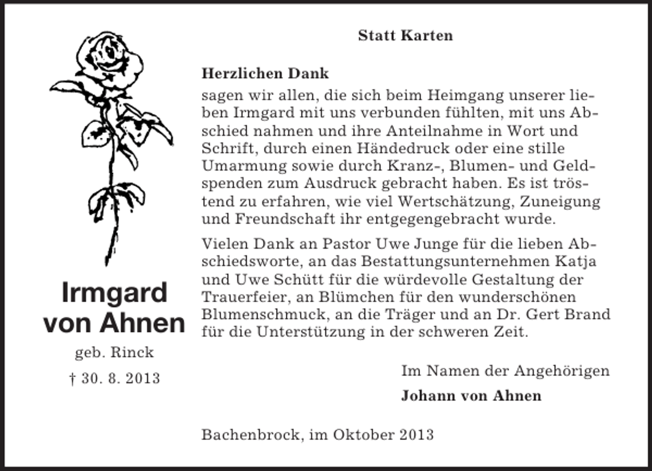 <p>Statt Karten<br />Herzlichen Dank<br />sagen wir allen, die sich beim Heimgang unserer lieben Irmgard mit uns verbunden fühlten, mit uns Abschied nahmen und ihre Anteilnahme in Wort und<br />Schrift, durch einen Händedruck oder eine stille<br />Umarmung sowie durch Kranz-, Blumen- und Geldspenden zum Ausdruck gebracht haben. Es ist tröstend zu erfahren, wie viel Wertschätzung, Zuneigung<br />und Freundschaft ihr entgegengebracht wurde.</p><p>Irmgard<br />von Ahnen</p><p>Vielen Dank an Pastor Uwe Junge für die lieben Abschiedsworte, an das Bestattungsunternehmen Katja<br />und Uwe Schütt für die würdevolle Gestaltung der<br />Trauerfeier, an Blümchen für den wunderschönen<br />Blumenschmuck, an die Träger und an Dr. Gert Brand<br />für die Unterstützung in der schweren Zeit.</p><p>geb. Rinck<br />† 30. 8. 2013</p><p>Im Namen der Angehörigen<br />Johann von Ahnen<br />Bachenbrock, im Oktober 2013</p>