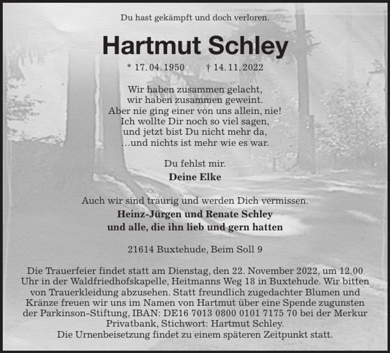 <p>Du hast gekämpft und doch verloren.<br />Hartmut Schley<br />* 17. 04. 1950 † 14. 11. 2022<br />Wir haben zusammen gelacht,<br />wir haben zusammen geweint.<br />Aber nie ging einer von uns allein, nie!<br />Ich wollte Dir noch so viel sagen,<br />und jetzt bist Du nicht mehr da,<br />…und nichts ist mehr wie es war.</p><p>Du fehlst mir.<br />Deine Elke</p><p>Auch wir sind traurig und werden Dich vermissen.<br />Heinz-Jürgen und Renate Schley<br />und alle, die ihn lieb und gern hatten<br />21614 Buxtehude, Beim Soll 9</p><p>Die Trauerfeier findet statt am Dienstag, den 22. November 2022, um 12.00 Uhr in der Waldfriedhofskapelle, Heitmanns Weg 18 in Buxtehude. Wir bitten von Trauerkleidung abzusehen. Statt freundlich zugedachter Blumen und Kränze freuen wir uns im Namen von Hartmut über eine Spende zugunsten der Parkinson-Stiftung, IBAN: DE16 7013 0800 0101 7175 70 bei der Merkur Privatbank, Stichwort: Hartmut Schley.<br />Die Urnenbeisetzung findet zu einem späteren Zeitpunkt statt.</p>
