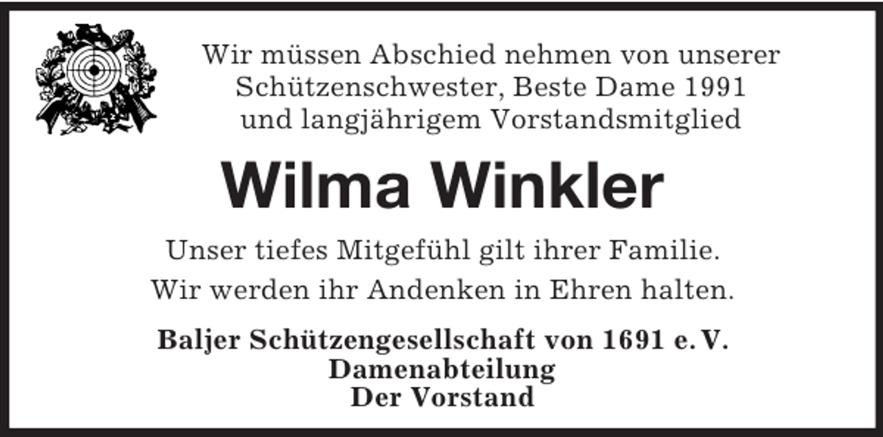 <p>Wir müssen Abschied nehmen von unserer<br />Schützenschwester, Beste Dame 1991<br />und langjährigem Vorstandsmitglied<br />Wilma Winkler<br />Unser tiefes Mitgefühl gilt ihrer Familie.<br />Wir werden ihr Andenken in Ehren halten.<br />Baljer Schützengesellschaft von 1691 e. V.<br />Damenabteilung<br />Der Vorstand</p>