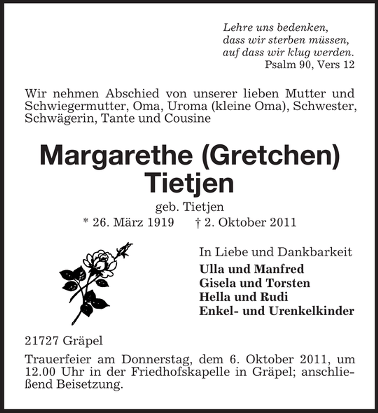 <p>Lehre uns bedenken,<br />dass wir sterben müssen,<br />auf dass wir klug werden.<br />Psalm 90, Vers 12</p><p>Wir nehmen Abschied von unserer lieben Mutter und<br />Schwiegermutter, Oma, Uroma (kleine Oma), Schwester,<br />Schwägerin, Tante und Cousine</p><p>Margarethe (Gretchen)<br />Tietjen<br />geb. Tietjen<br />* 26. März 1919<br />† 2. Oktober 2011<br />In Liebe und Dankbarkeit<br />Ulla und Manfred<br />Gisela und Torsten<br />Hella und Rudi<br />Enkel- und Urenkelkinder<br />21727 Gräpel<br />Trauerfeier am Donnerstag, dem 6. Oktober 2011, um<br />12.00 Uhr in der Friedhofskapelle in Gräpel; anschließend Beisetzung.</p>