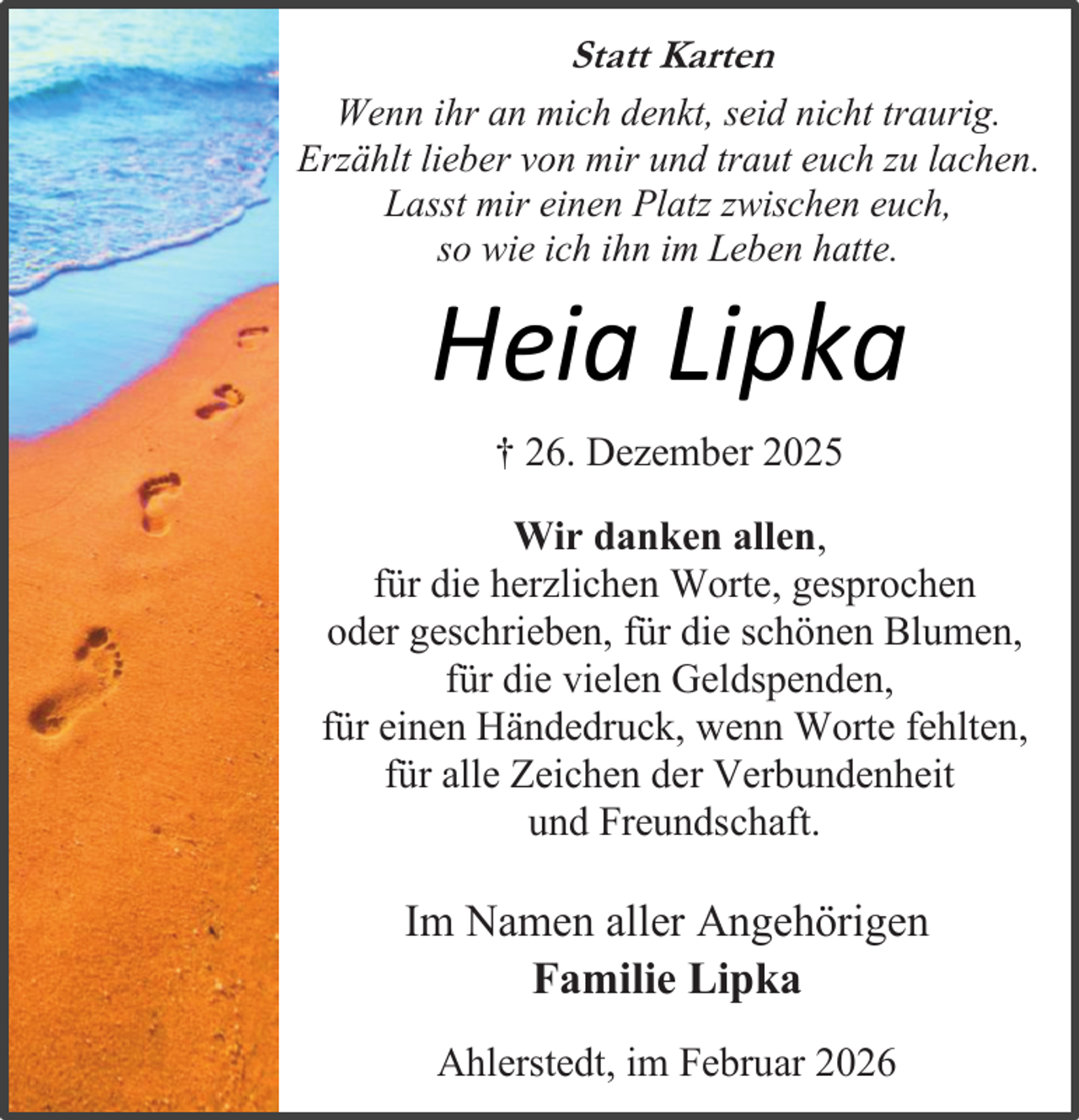 <p>Statt Karten<br />Wenn ihr an mich denkt, seid nicht traurig.<br />Erzählt lieber von mir und traut euch zu lachen.<br />Lasst mir einen Platz zwischen euch,<br />so wie ich ihn im Leben hatte.</p><p>Heia Lipka<br />† 26. Dezember 2025</p><p>Wir danken allen,<br />für die herzlichen Worte, gesprochen<br />oder geschrieben, für die schönen Blumen,<br />für die vielen Geldspenden,<br />für einen Händedruck, wenn Worte fehlten,<br />für alle Zeichen der Verbundenheit<br />und Freundschaft.</p><p>Im Namen aller Angehörigen<br />Familie Lipka<br />Ahlerstedt, im Februar 2026</p>