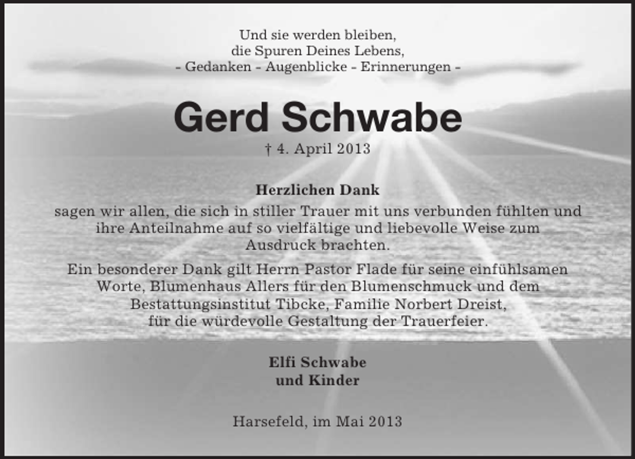 <p>Und sie werden bleiben,<br />die Spuren Deines Lebens,<br />- Gedanken - Augenblicke - Erinnerungen -</p><p>Gerd Schwabe<br />† 4. April 2013<br />Herzlichen Dank<br />sagen wir allen, die sich in stiller Trauer mit uns verbunden fühlten und<br />ihre Anteilnahme auf so vielfältige und liebevolle Weise zum<br />Ausdruck brachten.<br />Ein besonderer Dank gilt Herrn Pastor Flade für seine einfühlsamen<br />Worte, Blumenhaus Allers für den Blumenschmuck und dem<br />Bestattungsinstitut Tibcke, Familie Norbert Dreist,<br />für die würdevolle Gestaltung der Trauerfeier.<br />Elfi Schwabe<br />und Kinder<br />Harsefeld, im Mai 2013</p>