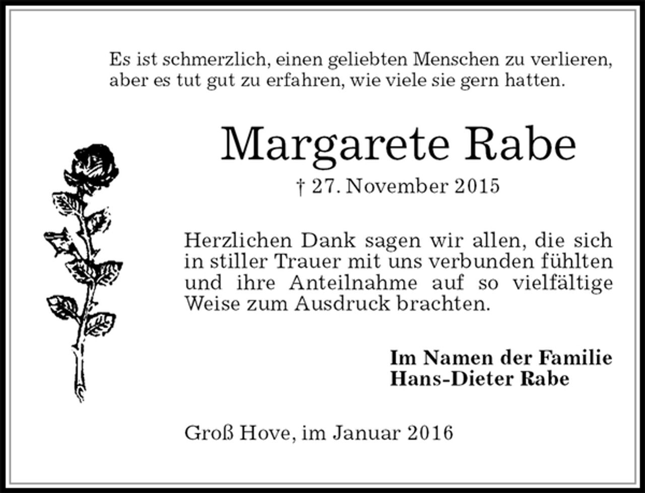 <p>Es ist schmerzlich, einen geliebten Menschen zu verlieren,<br />aber es tut gut zu erfahren, wie viele sie gern hatten.<br />Margarete Rabe<br />† 27. November 2015<br />Herzlichen Dank sagen wir allen, die sich in stiller Trauer mit uns verbunden fühlten und ihre Anteilnahme auf so vielfältige Weise zum Ausdruck brachten.<br />Im Namen der Familie<br />Hans-Dieter Rabe<br />Groß Hove, im Januar 2016</p>