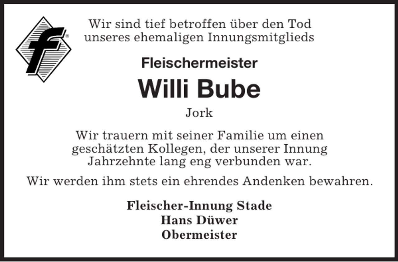 <p>Wir sind tief betroffen über den Tod<br />unseres ehemaligen Innungsmitglieds<br />Fleischermeister</p><p>Willi Bube<br />Jork<br />Wir trauern mit seiner Familie um einen<br />geschätzten Kollegen, der unserer Innung<br />Jahrzehnte lang eng verbunden war.<br />Wir werden ihm stets ein ehrendes Andenken bewahren.<br />Fleischer-Innung Stade<br />Hans Düwer<br />Obermeister</p>