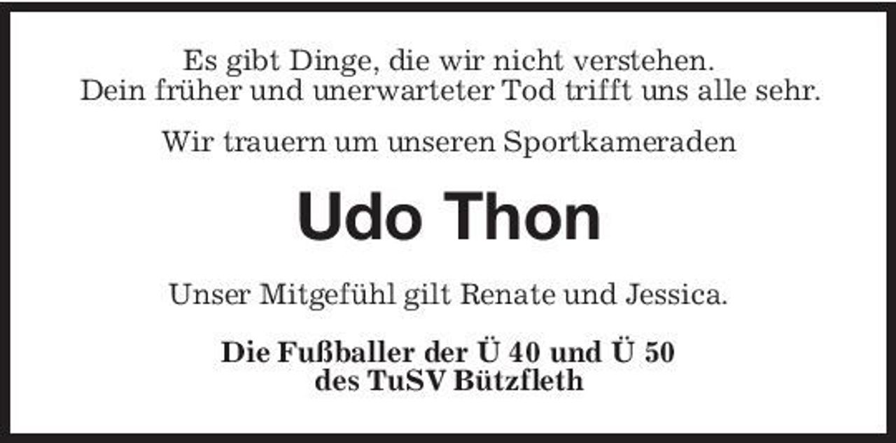<p>Es gibt Dinge, die wir nicht verstehen. Dein früher und unerwarteter Tod trifft uns alle sehr. Wir trauern um unseren Sportkameraden</p><p>Udo Thon<br />Unser Mitgefühl gilt Renate und Jessica. Die Fußballer der Ü 40 und Ü 50 des TuSV Bützfleth</p>