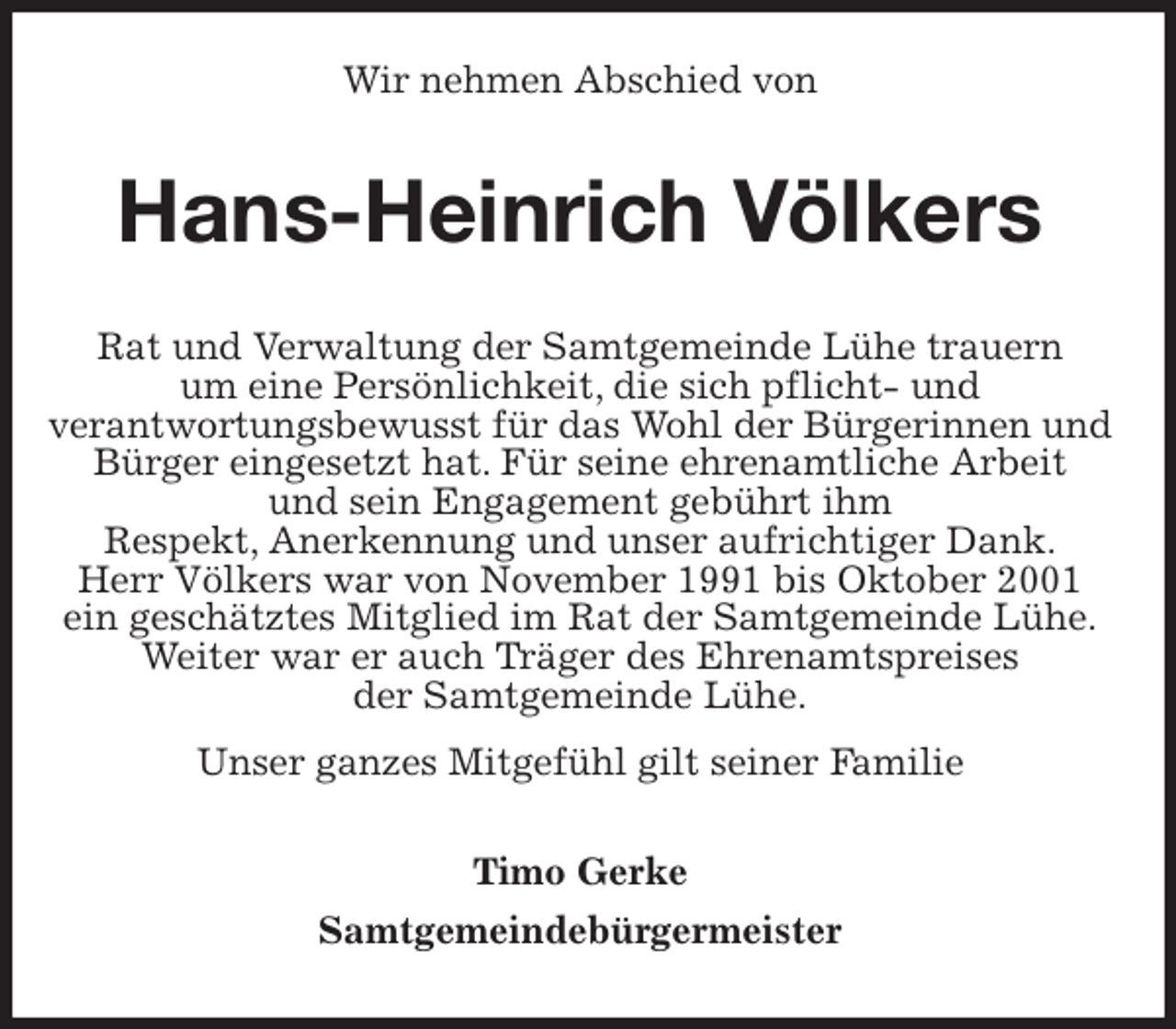 <p>Wir nehmen Abschied von<br />Hans-Heinrich Völkers<br />Rat und Verwaltung der Samtgemeinde Lühe trauern<br />um eine Persönlichkeit, die sich pflicht- und<br />verantwortungsbewusst für das Wohl der Bürgerinnen und Bürger eingesetzt hat. Für seine ehrenamtliche Arbeit<br />und sein Engagement gebührt ihm<br />Respekt, Anerkennung und unser aufrichtiger Dank.<br />Herr Völkers war von November 1991 bis Oktober 2001<br />ein geschätztes Mitglied im Rat der Samtgemeinde Lühe.<br />Weiter war er auch Träger des Ehrenamtspreises<br />der Samtgemeinde Lühe.<br />Unser ganzes Mitgefühl gilt seiner Familie<br />Timo Gerke<br />Samtgemeindebürgermeister</p>