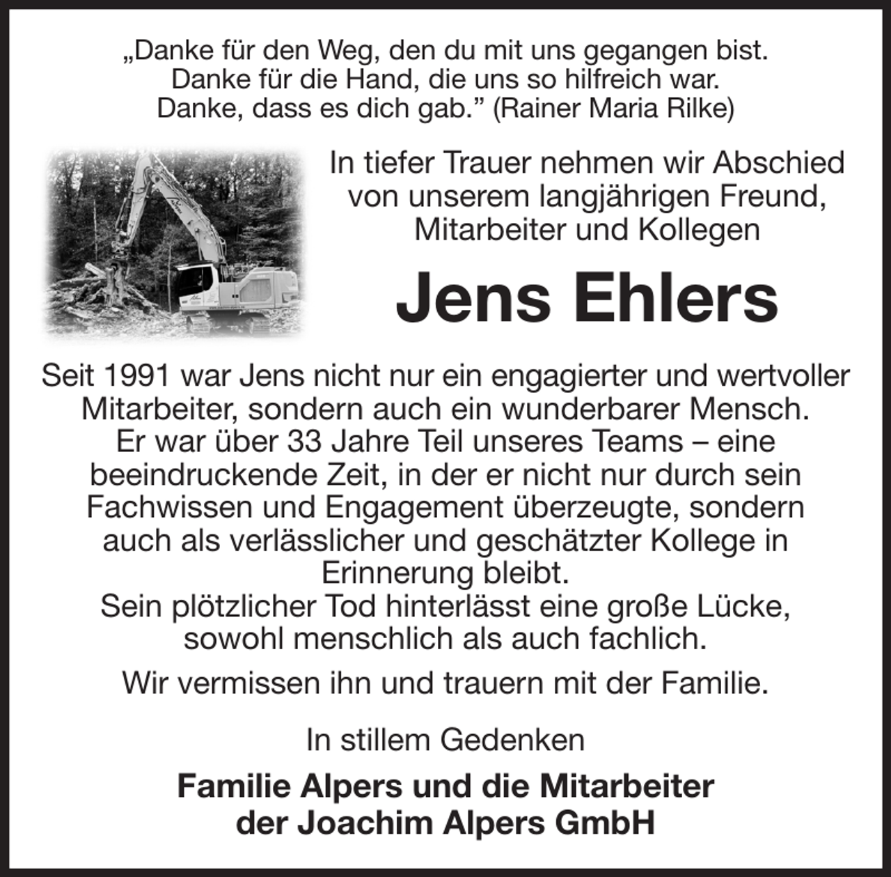 <p>„Danke für den Weg, den du mit uns gegangen bist.<br />Danke für die Hand, die uns so hilfreich war.<br />Danke, dass es dich gab.” (Rainer Maria Rilke)<br />In tiefer Trauer nehmen wir Abschied von unserem langjährigen Freund,<br />Mitarbeiter und Kollegen<br />Jens Ehlers<br />Seit 1991 war Jens nicht nur ein engagierter und wertvoller<br />Mitarbeiter, sondern auch ein wunderbarer Mensch.<br />Er war über 33 Jahre Teil unseres Teams - eine<br />beeindruckende Zeit, in der er nicht nur durch sein<br />Fachwissen und Engagement überzeugte, sondern<br />auch als verlässlicher und geschätzter Kollege in<br />Erinnerung bleibt.<br />Sein plötzlicher Tod hinterlässt eine große Lücke,<br />sowohl menschlich als auch fachlich.<br />Wir vermissen ihn und trauern mit der Familie.<br />In stillem Gedenken<br />Familie Alpers und die Mitarbeiter<br />der Joachim Alpers GmbH</p>