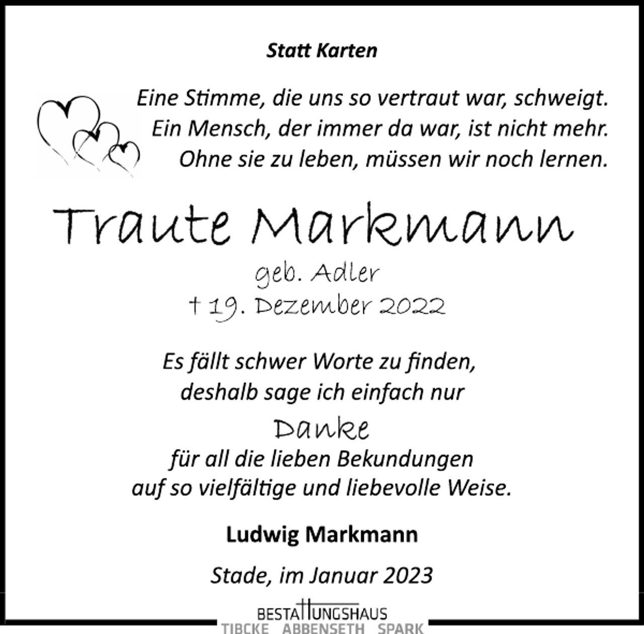 <p>Statt Karten<br />Eine Stimme, die uns so vertraut war, schweigt.<br />Ein Mensch, der immer da war, ist nicht mehr.<br />Ohne sie zu leben, müssen wir noch lernen.<br />Traute Markmann<br />geb. Adler<br />† 19. Dezember 2022<br />Es fällt schwer Worte zu finden,<br />deshalb sage ich einfach nur<br />Danke<br />für all die lieben Bekundungen<br />auf so vielfältge und liebevolle Weise.<br />Ludwig Markmann<br />Stade, im Januar 2023</p>