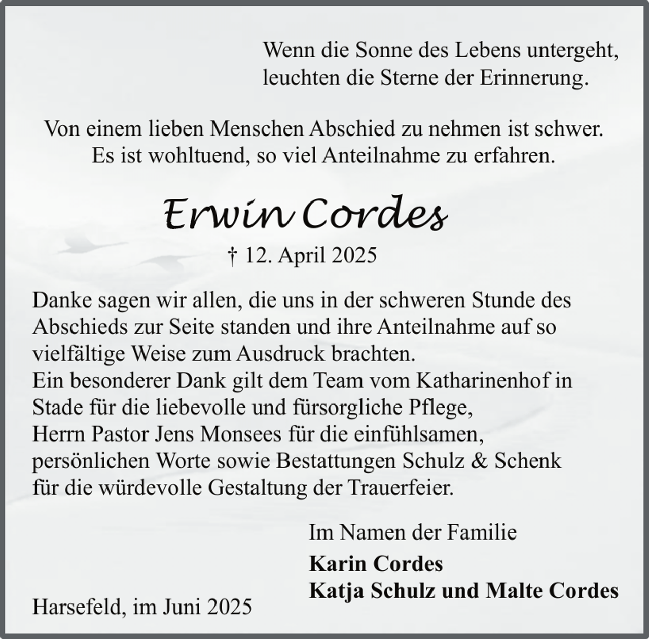 <p>Wenn die Sonne des Lebens untergeht,<br />leuchten die Sterne der Erinnerung.<br />Von einem lieben Menschen Abschied zu nehmen ist schwer.<br />Es ist wohltuend, so viel Anteilnahme zu erfahren.</p><p>Erwin Cordes<br />Er<br />† 12. April 2025</p><p>Danke sagen wir allen, die uns in der schweren Stunde des<br />Abschieds zur Seite standen und ihre Anteilnahme auf so<br />vielfältige Weise zum Ausdruck brachten.<br />Ein besonderer Dank gilt dem Team vom Katharinenhof in<br />Stade für die liebevolle und fürsorgliche Pflege,<br />Herrn Pastor Jens Monsees für die einfühlsamen,<br />persönlichen Worte sowie Bestattungen Schulz &amp; Schenk<br />für die würdevolle Gestaltung der Trauerfeier.</p><p>Harsefeld, im Juni 2025</p><p>Im Namen der Familie<br />Karin Cordes<br />Katja Schulz und Malte Cordes</p>