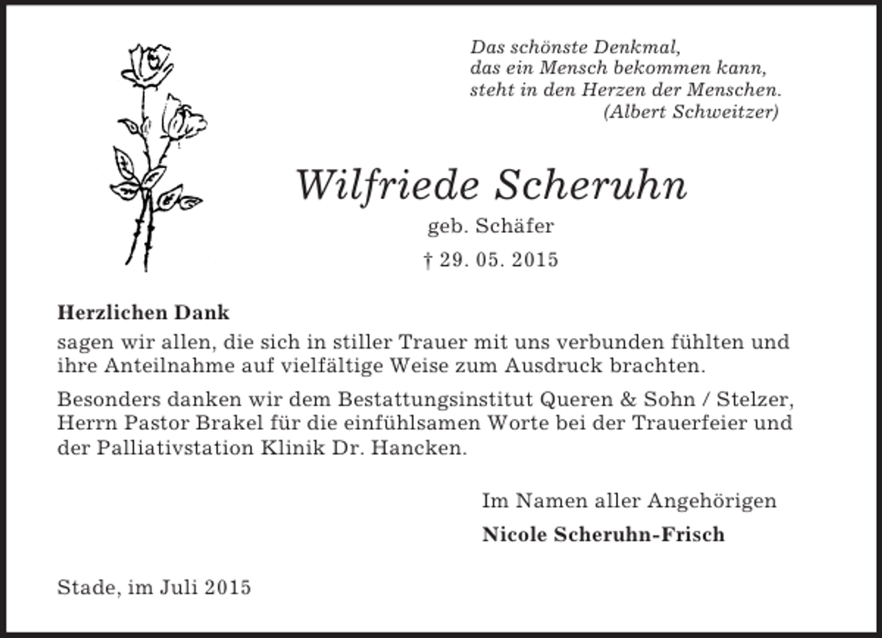 <p>Das schönste Denkmal,<br />das ein Mensch bekommen kann,<br />steht in den Herzen der Menschen.<br />(Albert Schweitzer)<br />Wilfriede Scheruhn<br />geb. Schäfer<br />† 29. 05. 2015<br />Herzlichen Dank<br />sagen wir allen, die sich in stiller Trauer mit uns verbunden fühlten und<br />ihre Anteilnahme auf vielfältige Weise zum Ausdruck brachten.<br />Besonders danken wir dem Bestattungsinstitut Queren</p>