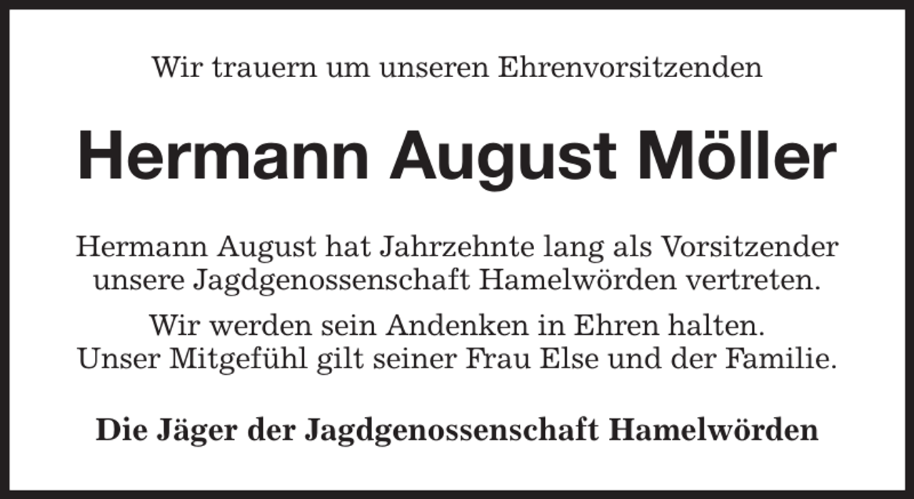 <p>Wir trauern um unseren Ehrenvorsitzenden<br />Hermann August Möller<br />Hermann August hat Jahrzehnte lang als Vorsitzender unsere Jagdgenossenschaft Hamelwörden vertreten.<br />Wir werden sein Andenken in Ehren halten.<br />Unser Mitgefühl gilt seiner Frau Else und der Familie.<br />Die Jäger der Jagdgenossenschaft Hamelwörden</p>