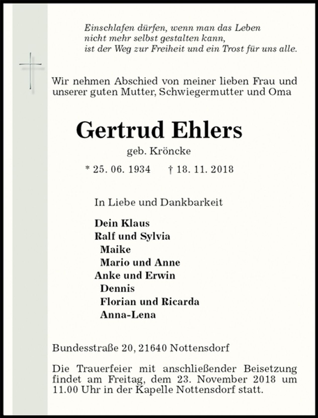 <p>Einschlafen dürfen, wenn man das Leben<br />nicht mehr selbst gestalten kann,<br />ist der Weg zur Freiheit und ein Trost für uns alle.<br />Wir nehmen Abschied von meiner lieben Frau und unserer guten Mutter, Schwiegermutter und Oma<br />Gertrud Ehlers<br />geb. Kröncke<br />* 25. 06. 1934 † 18. 11. 2018<br />In Liebe und Dankbarkeit</p>
<p>Dein Klaus<br />Ralf und Sylvia<br />Maike<br />Mario und Anne<br />Anke und Erwin<br />Dennis<br />Florian und Ricarda<br />Anna-Lena<br />Bundesstraße 20, 21640 Nottensdorf</p>
<p>Die Trauerfeier mit anschließender Beisetzung findet am Freitag, dem 23. November 2018 um 11.00 Uhr in der Kapelle Nottensdorf statt.</p>